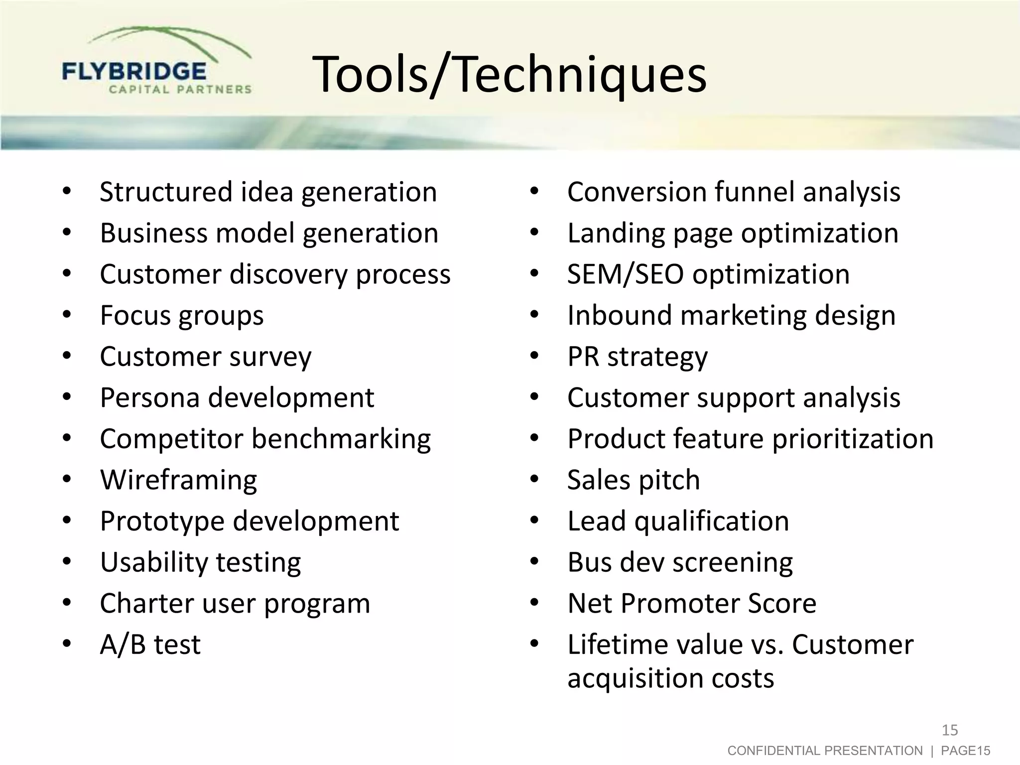 Tools/Techniques
•   Structured idea generation   •   Conversion funnel analysis
•   Business model generation    •   Landing page optimization
•   Customer discovery process   •   SEM/SEO optimization
•   Focus groups                 •   Inbound marketing design
•   Customer survey              •   PR strategy
•   Persona development          •   Customer support analysis
•   Competitor benchmarking      •   Product feature prioritization
•   Wireframing                  •   Sales pitch
•   Prototype development        •   Lead qualification
•   Usability testing            •   Bus dev screening
•   Charter user program         •   Net Promoter Score
•   A/B test                     •   Lifetime value vs. Customer
                                     acquisition costs
                                                                             15
                                                  CONFIDENTIAL PRESENTATION | PAGE15
 
