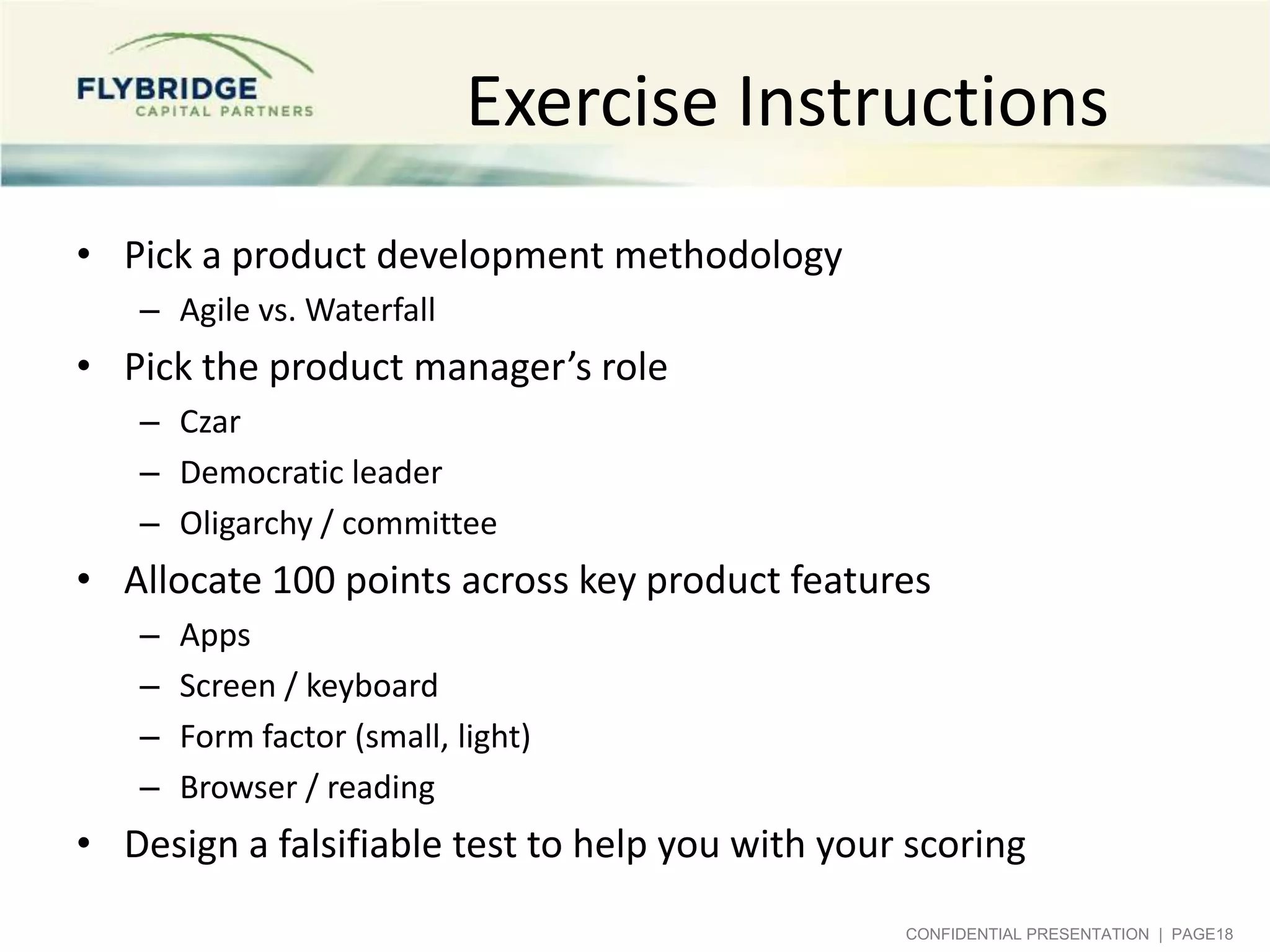 Exercise Instructions
• Pick a product development methodology
   – Agile vs. Waterfall
• Pick the product manager’s role
   – Czar
   – Democratic leader
   – Oligarchy / committee
• Allocate 100 points across key product features
   –   Apps
   –   Screen / keyboard
   –   Form factor (small, light)
   –   Browser / reading
• Design a falsifiable test to help you with your scoring
                                                 CONFIDENTIAL PRESENTATION | PAGE18
 