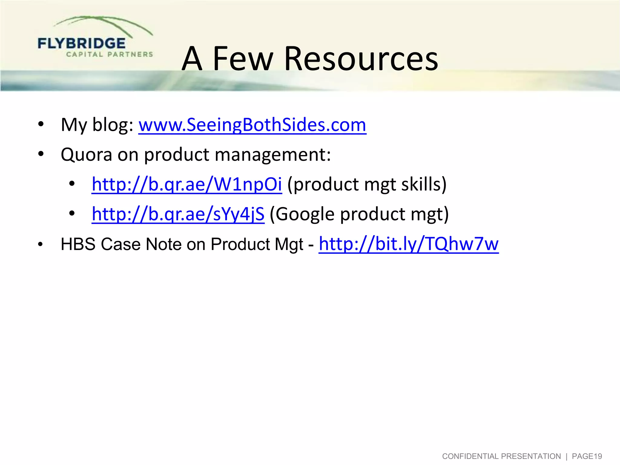 A Few Resources
• My blog: www.SeeingBothSides.com
• Quora on product management:
   • http://b.qr.ae/W1npOi (product mgt skills)
   • http://b.qr.ae/sYy4jS (Google product mgt)
• HBS Case Note on Product Mgt - http://bit.ly/TQhw7w




                                              CONFIDENTIAL PRESENTATION | PAGE19
 