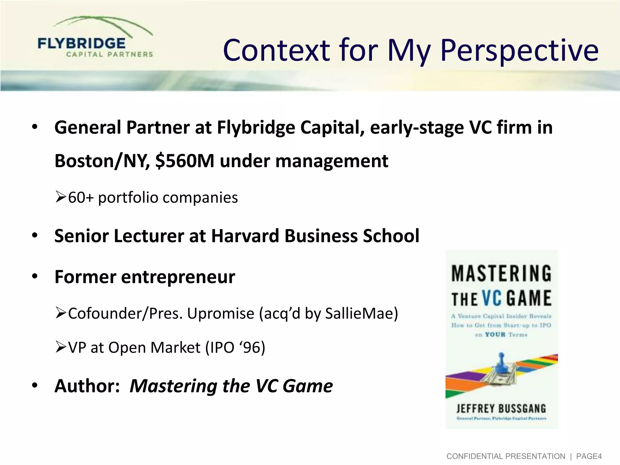 Context for My Perspective

• General Partner at Flybridge Capital, early-stage VC firm in
  Boston/NY, $560M under management
  60+ portfolio companies

• Senior Lecturer at Harvard Business School
• Former entrepreneur
  Cofounder/Pres. Upromise (acq’d by SallieMae)
  VP at Open Market (IPO ‘96)

• Author: Mastering the VC Game


                                                   CONFIDENTIAL PRESENTATION | PAGE4
 