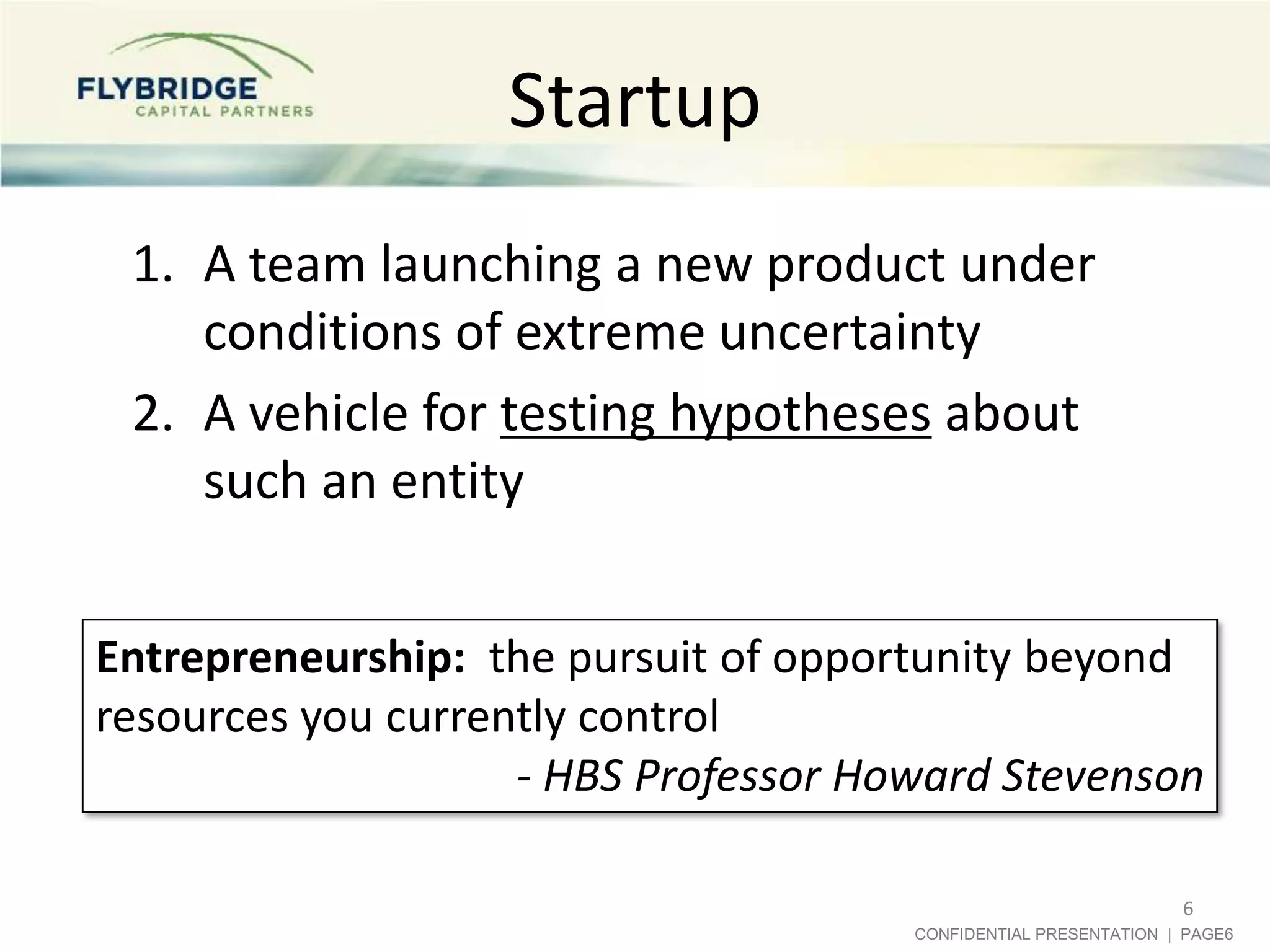 Startup
 1. A team launching a new product under
    conditions of extreme uncertainty
 2. A vehicle for testing hypotheses about
    such an entity


Entrepreneurship: the pursuit of opportunity beyond
resources you currently control
                    - HBS Professor Howard Stevenson

                                                                 6
                                      CONFIDENTIAL PRESENTATION | PAGE6
 