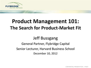 Product Management 101:
The Search for Product-Market Fit
             Jeff Bussgang
     General Partner, Flybridge Capital
  Senior Lecturer, Harvard Business School
             December 10, 2012



                                   CONFIDENTIAL PRESENTATION | PAGE1
 