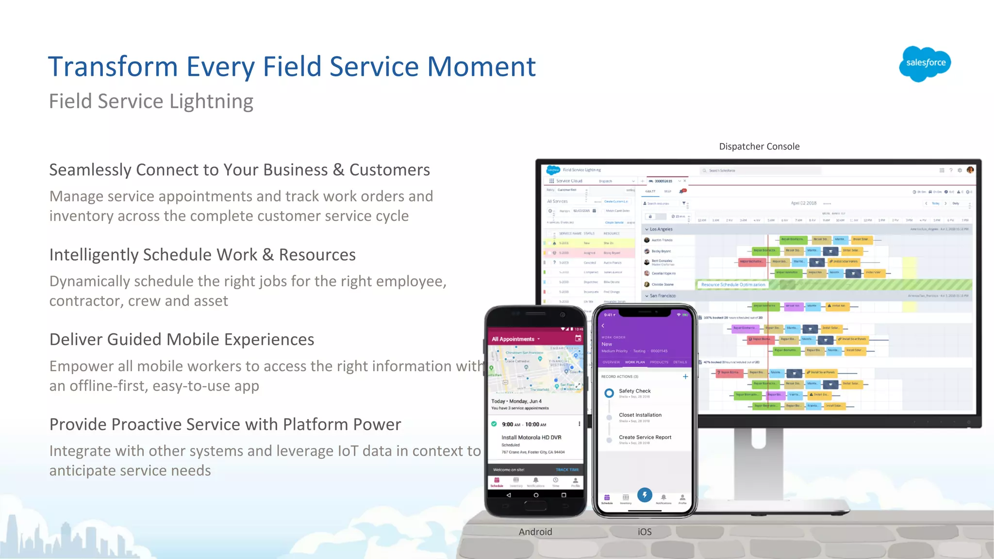 Transform Every Field Service Moment
Field Service Lightning
Dispatcher Console
iOSAndroid
Seamlessly Connect to Your Business & Customers
Manage service appointments and track work orders and
inventory across the complete customer service cycle
Intelligently Schedule Work & Resources
Dynamically schedule the right jobs for the right employee,
contractor, crew and asset
Deliver Guided Mobile Experiences
Empower all mobile workers to access the right information with
an offline-first, easy-to-use app
Provide Proactive Service with Platform Power
Integrate with other systems and leverage IoT data in context to
anticipate service needs
 