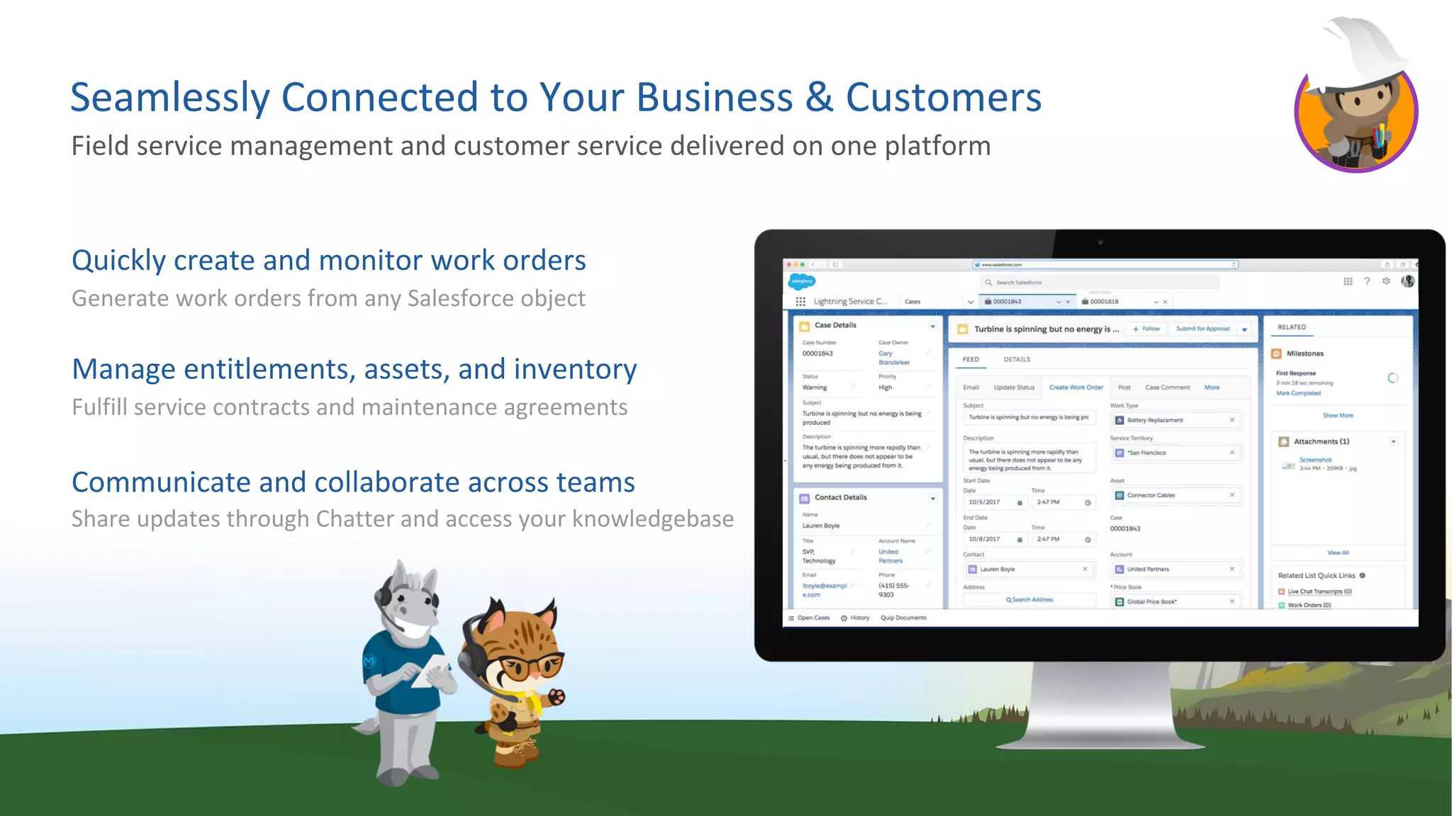 Seamlessly Connected to Your Business & Customers
Quickly create and monitor work orders
Generate work orders from any Salesforce object
Manage entitlements, assets, and inventory
Fulfill service contracts and maintenance agreements
Communicate and collaborate across teams
Share updates through Chatter and access your knowledgebase
Field service management and customer service delivered on one platform
 