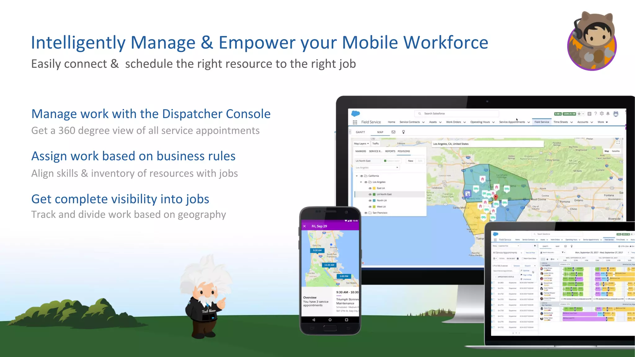 Intelligently Manage & Empower your Mobile Workforce
Manage work with the Dispatcher Console
Get a 360 degree view of all service appointments
Assign work based on business rules
Align skills & inventory of resources with jobs
Get complete visibility into jobs
Track and divide work based on geography
Easily connect & schedule the right resource to the right job
 