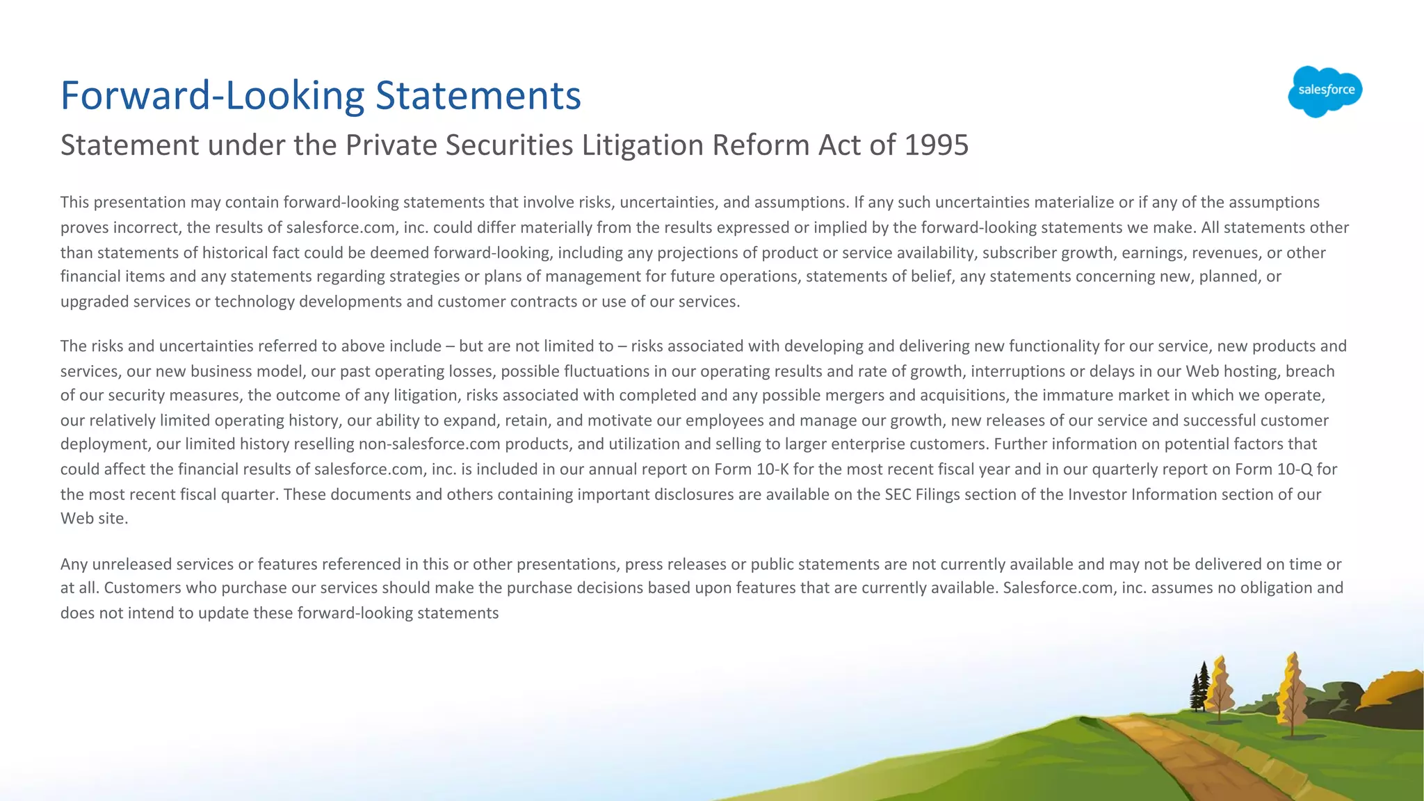 Forward-Looking Statements
Statement under the Private Securities Litigation Reform Act of 1995
This presentation may contain forward-looking statements that involve risks, uncertainties, and assumptions. If any such uncertainties materialize or if any of the assumptions
proves incorrect, the results of salesforce.com, inc. could differ materially from the results expressed or implied by the forward-looking statements we make. All statements other
than statements of historical fact could be deemed forward-looking, including any projections of product or service availability, subscriber growth, earnings, revenues, or other
financial items and any statements regarding strategies or plans of management for future operations, statements of belief, any statements concerning new, planned, or
upgraded services or technology developments and customer contracts or use of our services.
The risks and uncertainties referred to above include – but are not limited to – risks associated with developing and delivering new functionality for our service, new products and
services, our new business model, our past operating losses, possible fluctuations in our operating results and rate of growth, interruptions or delays in our Web hosting, breach
of our security measures, the outcome of any litigation, risks associated with completed and any possible mergers and acquisitions, the immature market in which we operate,
our relatively limited operating history, our ability to expand, retain, and motivate our employees and manage our growth, new releases of our service and successful customer
deployment, our limited history reselling non-salesforce.com products, and utilization and selling to larger enterprise customers. Further information on potential factors that
could affect the financial results of salesforce.com, inc. is included in our annual report on Form 10-K for the most recent fiscal year and in our quarterly report on Form 10-Q for
the most recent fiscal quarter. These documents and others containing important disclosures are available on the SEC Filings section of the Investor Information section of our
Web site.
Any unreleased services or features referenced in this or other presentations, press releases or public statements are not currently available and may not be delivered on time or
at all. Customers who purchase our services should make the purchase decisions based upon features that are currently available. Salesforce.com, inc. assumes no obligation and
does not intend to update these forward-looking statements
 