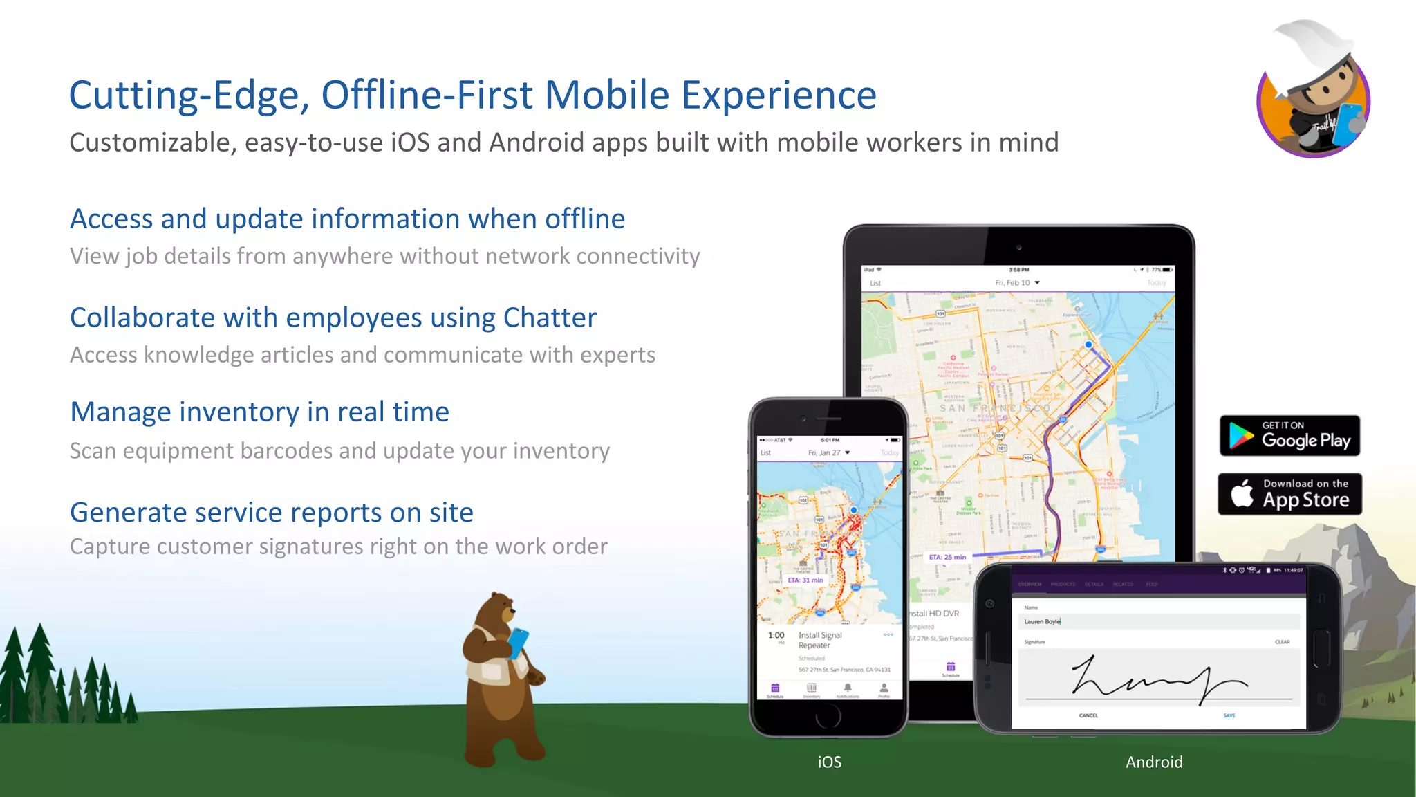 Cutting-Edge, Offline-First Mobile Experience
Access and update information when offline
View job details from anywhere without network connectivity
Collaborate with employees using Chatter
Access knowledge articles and communicate with experts
Manage inventory in real time
Scan equipment barcodes and update your inventory
Generate service reports on site
Capture customer signatures right on the work order
Customizable, easy-to-use iOS and Android apps built with mobile workers in mind
iOS Android
 