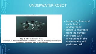 UNDERWATER ROBOT
• Inspecting lines and
cable faults
underground
• Robot is controlled
from the surface
• Interacts with
uncertainty in the
environment and
performs task
 
