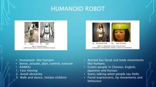 HUMANOID ROBOT
• Humanoid- like humans
• Sense, actuate, plan, control, execute
• ASIMO()
1. Fast moving
2. Avoid obstacles
3. Walk and dance, imitate children
• Actroid has facial and body movements
like humans
• Greets people in Chinese, English,
Japanese and Korean
• Starts talking when people say Hello
• Facial expressions, lip movements and
behaviour
 