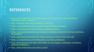 REFERENCES
• http://www.theguardian.com/culture/gallery/2015/jan/08/the-top-20-artificial-
intelligence-films-in-pictures
• http://www.bbc.com/news/technology-33327659
• https://en.wikipedia.org/wiki/List_of_artificial_intelligence_projects
• https://en.wikipedia.org/wiki/Artificial_intelligence#Goals3
• https://www.psychologytoday.com/blog/the-intelligence-report/201103/can-machines-
be-intelligent
• http://www.electronicsweekly.com/blogs/viewpoints/robots-think-2014-09/
• https://en.wikipedia.org/wiki/Philosophy_of_artificial_intelligence
• http://functionspace.com/topic/3923/What-are-the-Biggest-Challenges-in-Building-
Artificial-Intelligence-
• http://www.nickbostrom.com/ethics/ai.html
 