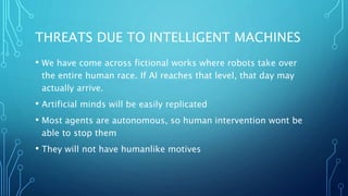 THREATS DUE TO INTELLIGENT MACHINES
• We have come across fictional works where robots take over
the entire human race. If AI reaches that level, that day may
actually arrive.
• Artificial minds will be easily replicated
• Most agents are autonomous, so human intervention wont be
able to stop them
• They will not have humanlike motives
 