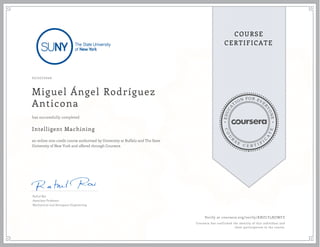 EDUCA
T
ION FOR EVE
R
YONE
CO
U
R
S
E
C E R T I F
I
C
A
TE
COURSE
CERTIFICATE
07/27/2020
Miguel Ángel Rodríguez
Anticona
Intelligent Machining
an online non-credit course authorized by University at Buffalo and The State
University of New York and offered through Coursera
has successfully completed
Rahul Rai
Associate Professor
Mechanical and Aerospace Engineering
Verify at coursera.org/verify/KNZLY5BJJWFZ
Coursera has confirmed the identity of this individual and
their participation in the course.
 