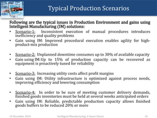 Typical Production Scenarios
Following are the typical issues in Production Environment and gains using
Intelligent Manufacturing (IM) solutions:
• Scenario-1: Inconsistent execution of manual procedures introduces
inefficiency and quality problems
• Gain using IM: Improved procedural execution enables agility for high-
product-mix production
• Scenario-2: Unplanned downtime consumes up to 30% of available capacity
• Gain using IM:Up to 15% of production capacity can be recovered as
equipment is proactively tuned for reliability
• Scenario-3: Increasing utility costs affect profit margins
• Gain using IM: Utility infrastructure is optimized against process needs,
improving efficiency and lowering consumption
• Scenario-4: In order to be sure of meeting customer delivery demands,
finished goods inventories must be held at several weeks anticipated orders
• Gain using IM: Reliable, predictable production capacity allows finished
goods buffers to be reduced 20% or more
25 December 2014 Intelligent Manufacturing: A Smart Choice 10
 