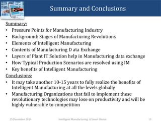 Summary and Conclusions
Summary:
• Pressure Points for Manufacturing Industry
• Background: Stages of Manufacturing Revolutions
• Elements of Intelligent Manufacturing
• Contents of Manufacturing D ata Exchange
• Layers of Plant IT Solution help in Manufacturing data exchange
• How Typical Production Scenarios are resolved using IM
• Key benefits of Intelligent Manufacturing
Conclusions:
• It may take another 10-15 years to fully realize the benefits of
Intelligent Manufacturing at all the levels globally
• Manufacturing Organizations that fail to implement these
revolutionary technologies may lose on productivity and will be
highly vulnerable to competition
25 December 2014 Intelligent Manufacturing: A Smart Choice 13
 