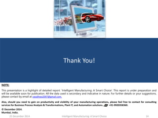 25 December 2014 Intelligent Manufacturing: A Smart Choice 14
Thank You!
NOTE:
This presentation is a highlight of detailed report: ‘Intelligent Manufacturing: A Smart Choice’. This report is under preparation and
will be available soon for publication. All the data used is secondary and indicative in nature. For further details or your suggestions,
please contact by email at swadhwa2097@gmail.com.
Also, should you need to gain on productivity and visibility of your manufacturing operations, please feel free to contact for consulting
services for Business Process Analysis & Transformations, Plant IT, and Automation solutions. +91-9920358360.
© December 2014.
Mumbai, India.
 