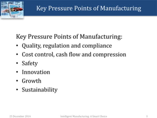 Key Pressure Points of Manufacturing
Key Pressure Points of Manufacturing:
– Quality, regulation and compliance
• In-line quality control
– Cost control, cash flow and compression
• Control of Reject Ratio in terms of Scrap, Utility management, vendor management,
quality raw materials at lowest price
– Safety
• Automated Safety & protection devices, uninterrupted safe operations
– Innovation
• Integrated SCM, Process Improvement, Complex Logix, Process Analytics, Efficiency
– Growth
• Expansions
• Automation, speed and increased productivity
• Multiple sites to monitor
• Asset Comparison & Management
– Sustainability
• Consistent Quality
• Predictable Operations & Productivity
25 December 2014 Intelligent Manufacturing: A Smart Choice 3
 