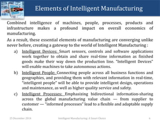 Elements of Intelligent Manufacturing
Combined intelligence of machines, people, processes, products and
infrastructure makes a profound impact on overall economics of
manufacturing.
As a result, these essential elements of manufacturing are converging unlike
never before, creating a gateway to the world of Intelligent Manufacturing :
a) Intelligent Devices: Smart sensors, controls and software applications
work together to obtain and share real-time information as finished
goods make their way down the production line. “Intelligent Devices”
will enable machines to take autonomous actions.
b) Intelligent People: Connecting people across all business functions and
geographies, and providing them with relevant information in real-time,
“intelligent people” will be able to provide intelligent design, operations
and maintenance, as well as higher quality service and safety.
c) Intelligent Processes: Emphasizing bidirectional information-sharing
across the global manufacturing value chain — from supplier to
customer — “informed processes” lead to a flexible and adaptable supply
chain.
25 December 2014 Intelligent Manufacturing: A Smart Choice 6
 