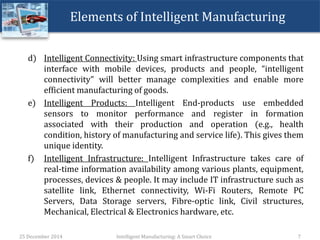Elements of Intelligent Manufacturing
d) Intelligent Connectivity: Using smart infrastructure components that
interface with mobile devices, products and people, “intelligent
connectivity” will better manage complexities and enable more
efficient manufacturing of goods.
e) Intelligent Products: Intelligent End-products use embedded
sensors to monitor performance and register in formation
associated with their production and operation (e.g., health
condition, history of manufacturing and service life). This gives them
unique identity.
f) Intelligent Infrastructure: Intelligent Infrastructure takes care of
real-time information availability among various plants, equipment,
processes, devices & people. It may include IT infrastructure such as
satellite link, Ethernet connectivity, Wi-Fi Routers, Remote PC
Servers, Data Storage servers, Fibre-optic link, Civil structures,
Mechanical, Electrical & Electronics hardware, etc.
25 December 2014 Intelligent Manufacturing: A Smart Choice 7
 