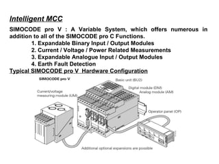 Intelligent MCC
SIMOCODE pro V : A Variable System, which offers numerous in
addition to all of the SIMOCODE pro C Functions.
1. Expandable Binary Input / Output Modules
2. Current / Voltage / Power Related Measurements
3. Expandable Analogue Input / Output Modules
4. Earth Fault Detection
Typical SIMOCODE pro V Hardware Configuration
 