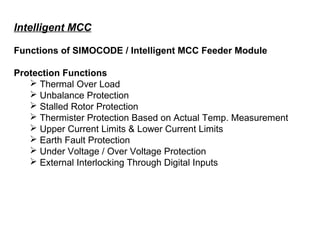 Intelligent MCC
Functions of SIMOCODE / Intelligent MCC Feeder Module
Protection Functions
 Thermal Over Load
 Unbalance Protection
 Stalled Rotor Protection
 Thermister Protection Based on Actual Temp. Measurement
 Upper Current Limits & Lower Current Limits
 Earth Fault Protection
 Under Voltage / Over Voltage Protection
 External Interlocking Through Digital Inputs
 
