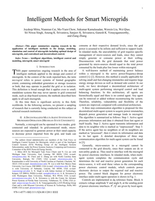 1
Abstract—This paper summarizes ongoing research in the
application of intelligent methods to the design, modeling,
simulation and control of microgrids including optimal design of
microgrids, and centralized and decentralized control.
Index Terms— intelligent algorithms, intelligent control and
modeling, microgrid, smart microgrid
I. INTRODUCTION
HIS paper summarizes ongoing research in the area of
intelligent methods applied to the design and control of
microgrids. In the context of the work reported here, the term
microgrid refers to power systems of limited geographic
extent, containing embedded generation or storage resources
or both, that may operate in parallel the grid or in isolation.
This definition is broad enough that it applies even to small,
standalone systems that may never operate in grid connected
mode, such as ship-board systems; the methods described here
apply to all such microgrids.
At this time there is significant activity in this field,
worldwide. In the following sections, we present a sampling
of research that is currently being conducted on this subject at
selected research institutions.
II. A DECENTRALIZED MULTI-AGENT SYSTEM FOR
MICROGRID OPERATION (MICHIGAN STATE UNIVERSITY)
Normally, a microgrid can be operated in two modes, grid-
connected and islanded. In grid-connected mode, micro-
sources are expected to generate power at their rated capacity
to decrease power imported from the grid, and loads can
The authors (listed alphabetically) are members of the Task Force on
Intelligent Control Systems for Microgrids, which is part of the Intelligent
Control Systems (ICS) Working Group of the Intelligent Systems
Subcommittee, under the Power Systems Analysis, Computing and Economics
Committee of the IEEE Power & Energy Society.
J. Mitra (ICS for Microgrid Task Force Chair) and N. Cai are with
Michigan State University, East Lansing, MI 48824, USA (e-mail:
mitraj@msu.edu). M. Chow and Z. Zhang are with North Carolina State
University, Raleigh, NC 27695, USA (e-mail: chow@ncsu.edu). S.
Kamalasadan is with University of North Carolina at Charlotte, Charlotte, NC
28223, USA (e-mail: skamalas@uncc.edu). W. Liu is with New Mexico State
University, Las Cruces, NM 88003, USA (e-mail: wliu@nmsu.edu). W. Qiao
is with University of Nebraska, Lincoln, NE 68588, USA (e-mail:
wqiao@engr.unl.edu). S. N. Singh is with Indian Institute of Technology,
Kanpur, UP 208016, INDIA (e-mail: snsingh@iitk.ac.in). A. K. Srivastava is
with Washington State University, Pullman, WA 99164, USA (e-mail:
asrivast@eecs.wsu.edu). S. K. Srivastava is with the Center for Advance
Power Systems at Florida State University, Tallahassee, FL 32304, USA (e-
mail: sanjeev@caps.fsu.edu). G. K. Venayagamoorthy is ICS Working Group
Chair and is with Missouri University of Science & Technology, Rolla, MO
65409, USA (e-mail: gkumar@ieee.org).
consume at their respective demand levels, since the grid
power is assumed to be infinite and sufficient to support loads.
In islanded mode, the unavailability of grid requires specific
management of micro-sources and loads, since they cannot
simply generate or consume power at their willing.
Disconnection with the grid demands that total power
generated by micro-sources should equal to the total power
consumed by the loads plus line losses within microgrid.
A well-known method of maintaining power balance
within a microgrid is the active power/frequency-droop
control [1]–[2]. However, this method is usually applicable for
solving small and fast-changing mismatches and requires large
energy storage devices as well as demand side control. In our
work, we have developed a decentralized architecture of
multi-agent system performing microgrid control and load
balancing functions. In this architecture, all agents are
hierarchically equal and there is no central agent. Any agent
can be removed or added without reconstructing the system.
Therefore, reliability, vulnerability and flexibility of the
system are improved, compared with centralized architecture.
A three step communication algorithm is proposed for this
decentralized multi-agent system to acquire power mismatches,
dispatch power generation and manage loads in microgrid.
The algorithm is summarized as follows: Step 1: Active agent
processes information and data it obtained from last agent or
itself locally. Step 2: Active agent transmits information and
data to its neighbor who is marked as “unprocessed”. Step 3:
If the active agent has no neighbors or all its neighbors are
marked as “processed”, then it return its information and data
to its last agent. A detailed description of three step
communication algorithm for multi-agent system can be found
in [3].
Generally, micro-sources in a microgrid cannot be
connected to the grid directly, since their outputs are dc or
non-utility grade ac. They need to interface with the microgrid
by power electronic interfaces. In islanded mode, when multi-
agent system completes the communication cycle and
determines the real and reactive power generation for each
micro-source, it will send these values to the corresponding
power electronic control module, which controls power
electronic devices to output the required real and reactive
power. The control block diagram for power electronic
interface under multi-agent operation is shown in Fig. 1.
Controls are implemented in dq reference frame. Block A
extracts voltage amplitude V and angle θv at the sending point
of power electronic interfaces. P*
, Q*
are given by local agent.
Joydeep Mitra, Niannian Cai, Mo-Yuen Chow, Sukumar Kamalasadan, Wenxin Liu, Wei Qiao,
Sri Niwas Singh, Anurag K. Srivastava, Sanjeev K. Srivastava, Ganesh K. Venayagamoorthy,
and Ziang Zhang
Intelligent Methods for Smart Microgrids
T
978-1-4577-1002-5/11/$26.00 ©2011 IEEE
 