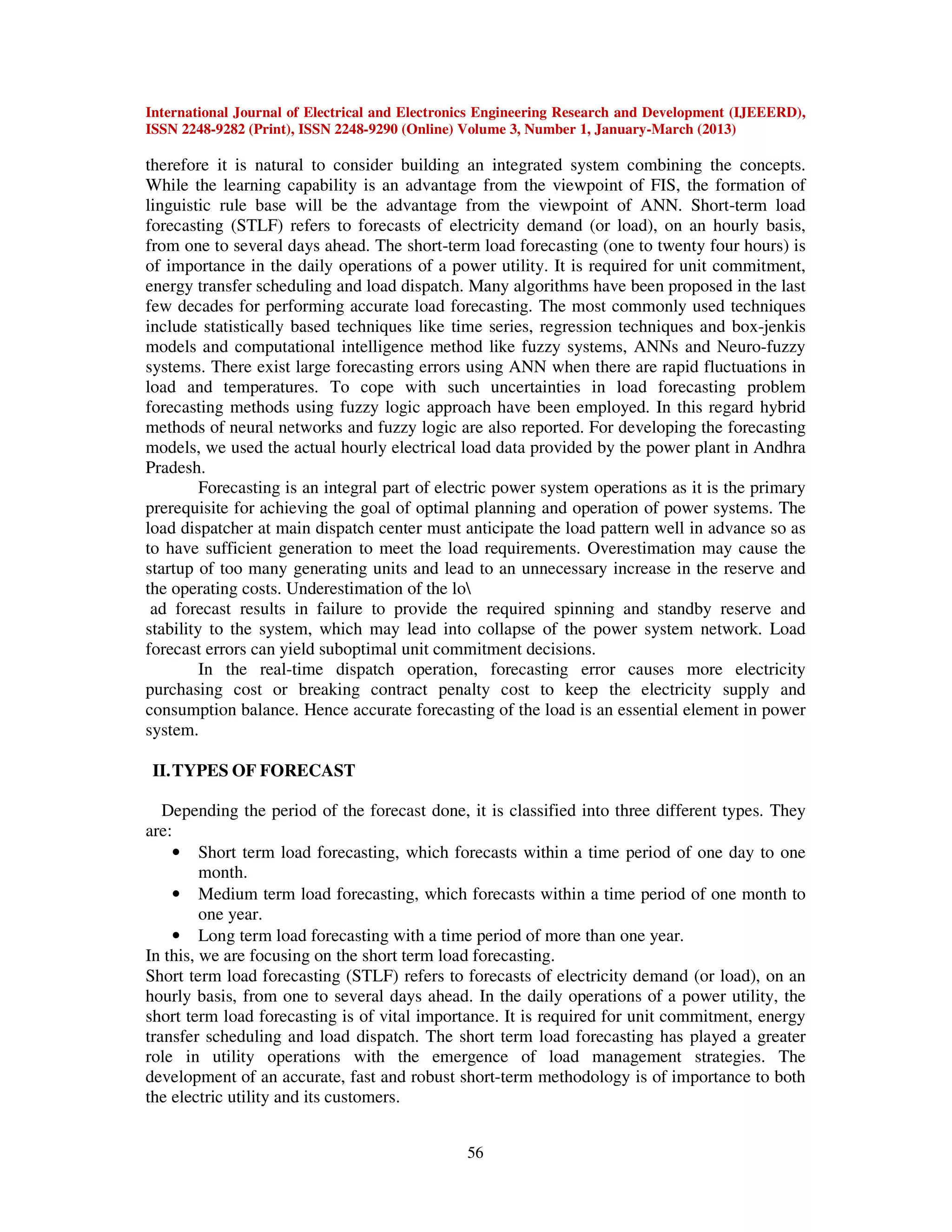 International Journal of Electrical and Electronics Engineering Research and Development (IJEEERD),
ISSN 2248-9282 (Print), ISSN 2248-9290 (Online) Volume 3, Number 1, January-March (2013)
56
therefore it is natural to consider building an integrated system combining the concepts.
While the learning capability is an advantage from the viewpoint of FIS, the formation of
linguistic rule base will be the advantage from the viewpoint of ANN. Short-term load
forecasting (STLF) refers to forecasts of electricity demand (or load), on an hourly basis,
from one to several days ahead. The short-term load forecasting (one to twenty four hours) is
of importance in the daily operations of a power utility. It is required for unit commitment,
energy transfer scheduling and load dispatch. Many algorithms have been proposed in the last
few decades for performing accurate load forecasting. The most commonly used techniques
include statistically based techniques like time series, regression techniques and box-jenkis
models and computational intelligence method like fuzzy systems, ANNs and Neuro-fuzzy
systems. There exist large forecasting errors using ANN when there are rapid fluctuations in
load and temperatures. To cope with such uncertainties in load forecasting problem
forecasting methods using fuzzy logic approach have been employed. In this regard hybrid
methods of neural networks and fuzzy logic are also reported. For developing the forecasting
models, we used the actual hourly electrical load data provided by the power plant in Andhra
Pradesh.
Forecasting is an integral part of electric power system operations as it is the primary
prerequisite for achieving the goal of optimal planning and operation of power systems. The
load dispatcher at main dispatch center must anticipate the load pattern well in advance so as
to have sufficient generation to meet the load requirements. Overestimation may cause the
startup of too many generating units and lead to an unnecessary increase in the reserve and
the operating costs. Underestimation of the lo
ad forecast results in failure to provide the required spinning and standby reserve and
stability to the system, which may lead into collapse of the power system network. Load
forecast errors can yield suboptimal unit commitment decisions.
In the real-time dispatch operation, forecasting error causes more electricity
purchasing cost or breaking contract penalty cost to keep the electricity supply and
consumption balance. Hence accurate forecasting of the load is an essential element in power
system.
II.TYPES OF FORECAST
Depending the period of the forecast done, it is classified into three different types. They
are:
• Short term load forecasting, which forecasts within a time period of one day to one
month.
• Medium term load forecasting, which forecasts within a time period of one month to
one year.
• Long term load forecasting with a time period of more than one year.
In this, we are focusing on the short term load forecasting.
Short term load forecasting (STLF) refers to forecasts of electricity demand (or load), on an
hourly basis, from one to several days ahead. In the daily operations of a power utility, the
short term load forecasting is of vital importance. It is required for unit commitment, energy
transfer scheduling and load dispatch. The short term load forecasting has played a greater
role in utility operations with the emergence of load management strategies. The
development of an accurate, fast and robust short-term methodology is of importance to both
the electric utility and its customers.
 