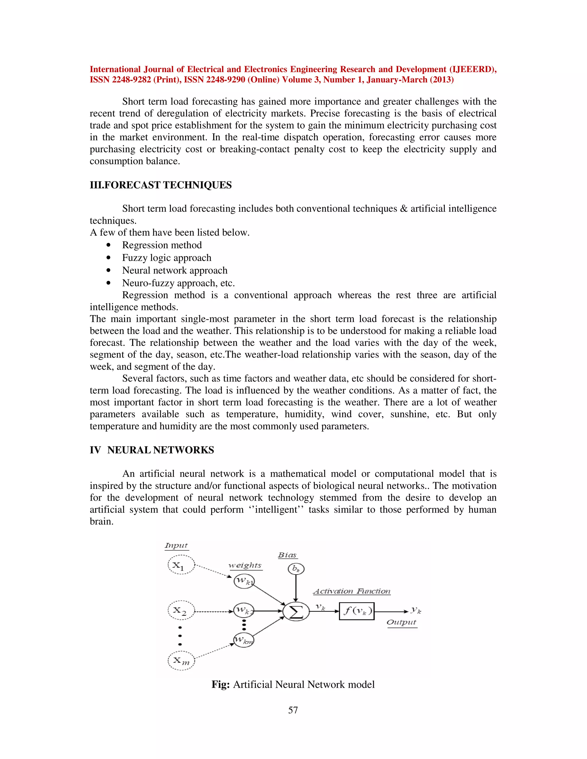 International Journal of Electrical and Electronics Engineering Research and Development (IJEEERD),
ISSN 2248-9282 (Print), ISSN 2248-9290 (Online) Volume 3, Number 1, January-March (2013)
57
Short term load forecasting has gained more importance and greater challenges with the
recent trend of deregulation of electricity markets. Precise forecasting is the basis of electrical
trade and spot price establishment for the system to gain the minimum electricity purchasing cost
in the market environment. In the real-time dispatch operation, forecasting error causes more
purchasing electricity cost or breaking-contact penalty cost to keep the electricity supply and
consumption balance.
III.FORECAST TECHNIQUES
Short term load forecasting includes both conventional techniques & artificial intelligence
techniques.
A few of them have been listed below.
• Regression method
• Fuzzy logic approach
• Neural network approach
• Neuro-fuzzy approach, etc.
Regression method is a conventional approach whereas the rest three are artificial
intelligence methods.
The main important single-most parameter in the short term load forecast is the relationship
between the load and the weather. This relationship is to be understood for making a reliable load
forecast. The relationship between the weather and the load varies with the day of the week,
segment of the day, season, etc.The weather-load relationship varies with the season, day of the
week, and segment of the day.
Several factors, such as time factors and weather data, etc should be considered for short-
term load forecasting. The load is influenced by the weather conditions. As a matter of fact, the
most important factor in short term load forecasting is the weather. There are a lot of weather
parameters available such as temperature, humidity, wind cover, sunshine, etc. But only
temperature and humidity are the most commonly used parameters.
IV NEURAL NETWORKS
An artificial neural network is a mathematical model or computational model that is
inspired by the structure and/or functional aspects of biological neural networks.. The motivation
for the development of neural network technology stemmed from the desire to develop an
artificial system that could perform ‘’intelligent’’ tasks similar to those performed by human
brain.
Fig: Artificial Neural Network model
 