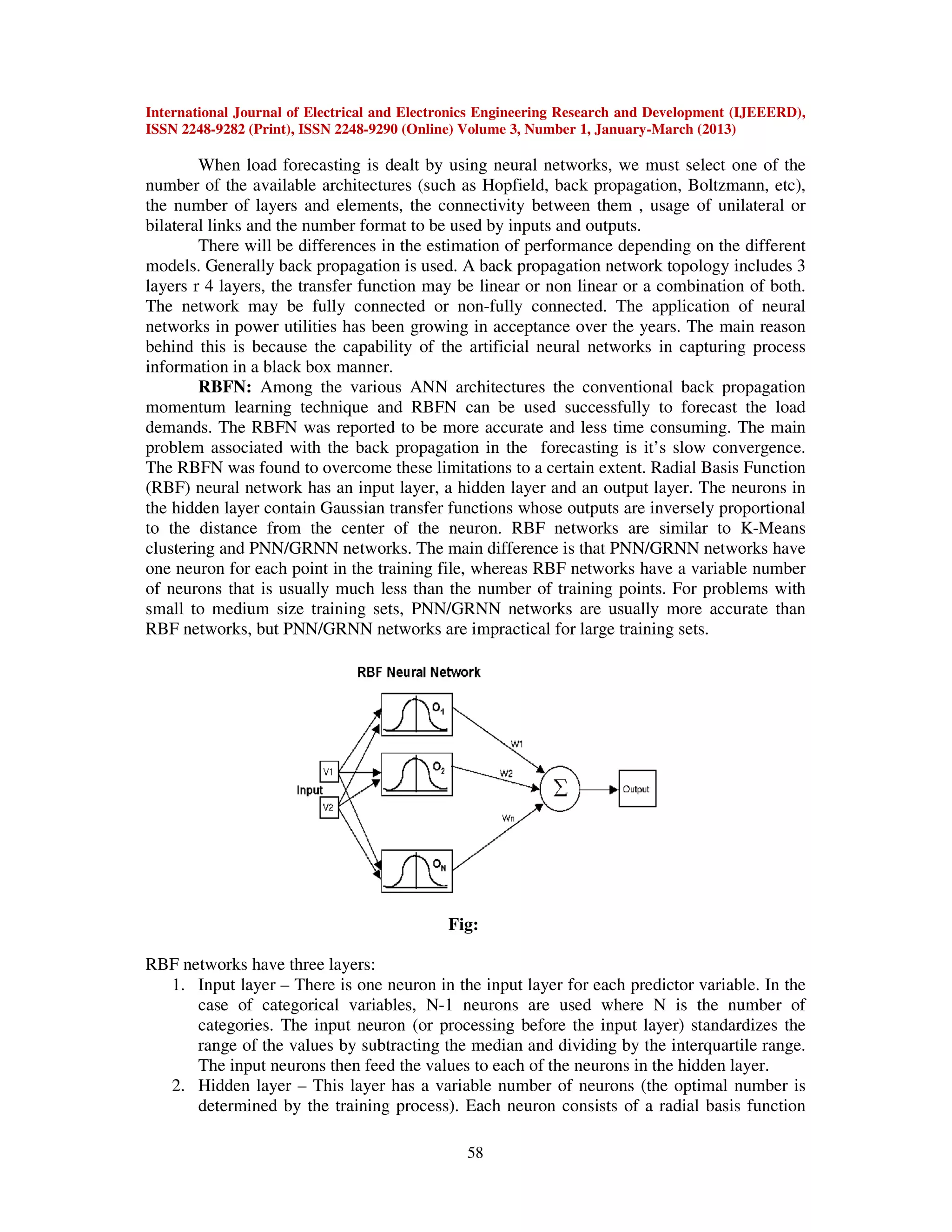 International Journal of Electrical and Electronics Engineering Research and Development (IJEEERD),
ISSN 2248-9282 (Print), ISSN 2248-9290 (Online) Volume 3, Number 1, January-March (2013)
58
When load forecasting is dealt by using neural networks, we must select one of the
number of the available architectures (such as Hopfield, back propagation, Boltzmann, etc),
the number of layers and elements, the connectivity between them , usage of unilateral or
bilateral links and the number format to be used by inputs and outputs.
There will be differences in the estimation of performance depending on the different
models. Generally back propagation is used. A back propagation network topology includes 3
layers r 4 layers, the transfer function may be linear or non linear or a combination of both.
The network may be fully connected or non-fully connected. The application of neural
networks in power utilities has been growing in acceptance over the years. The main reason
behind this is because the capability of the artificial neural networks in capturing process
information in a black box manner.
RBFN: Among the various ANN architectures the conventional back propagation
momentum learning technique and RBFN can be used successfully to forecast the load
demands. The RBFN was reported to be more accurate and less time consuming. The main
problem associated with the back propagation in the forecasting is it’s slow convergence.
The RBFN was found to overcome these limitations to a certain extent. Radial Basis Function
(RBF) neural network has an input layer, a hidden layer and an output layer. The neurons in
the hidden layer contain Gaussian transfer functions whose outputs are inversely proportional
to the distance from the center of the neuron. RBF networks are similar to K-Means
clustering and PNN/GRNN networks. The main difference is that PNN/GRNN networks have
one neuron for each point in the training file, whereas RBF networks have a variable number
of neurons that is usually much less than the number of training points. For problems with
small to medium size training sets, PNN/GRNN networks are usually more accurate than
RBF networks, but PNN/GRNN networks are impractical for large training sets.
Fig:
RBF networks have three layers:
1. Input layer – There is one neuron in the input layer for each predictor variable. In the
case of categorical variables, N-1 neurons are used where N is the number of
categories. The input neuron (or processing before the input layer) standardizes the
range of the values by subtracting the median and dividing by the interquartile range.
The input neurons then feed the values to each of the neurons in the hidden layer.
2. Hidden layer – This layer has a variable number of neurons (the optimal number is
determined by the training process). Each neuron consists of a radial basis function
 