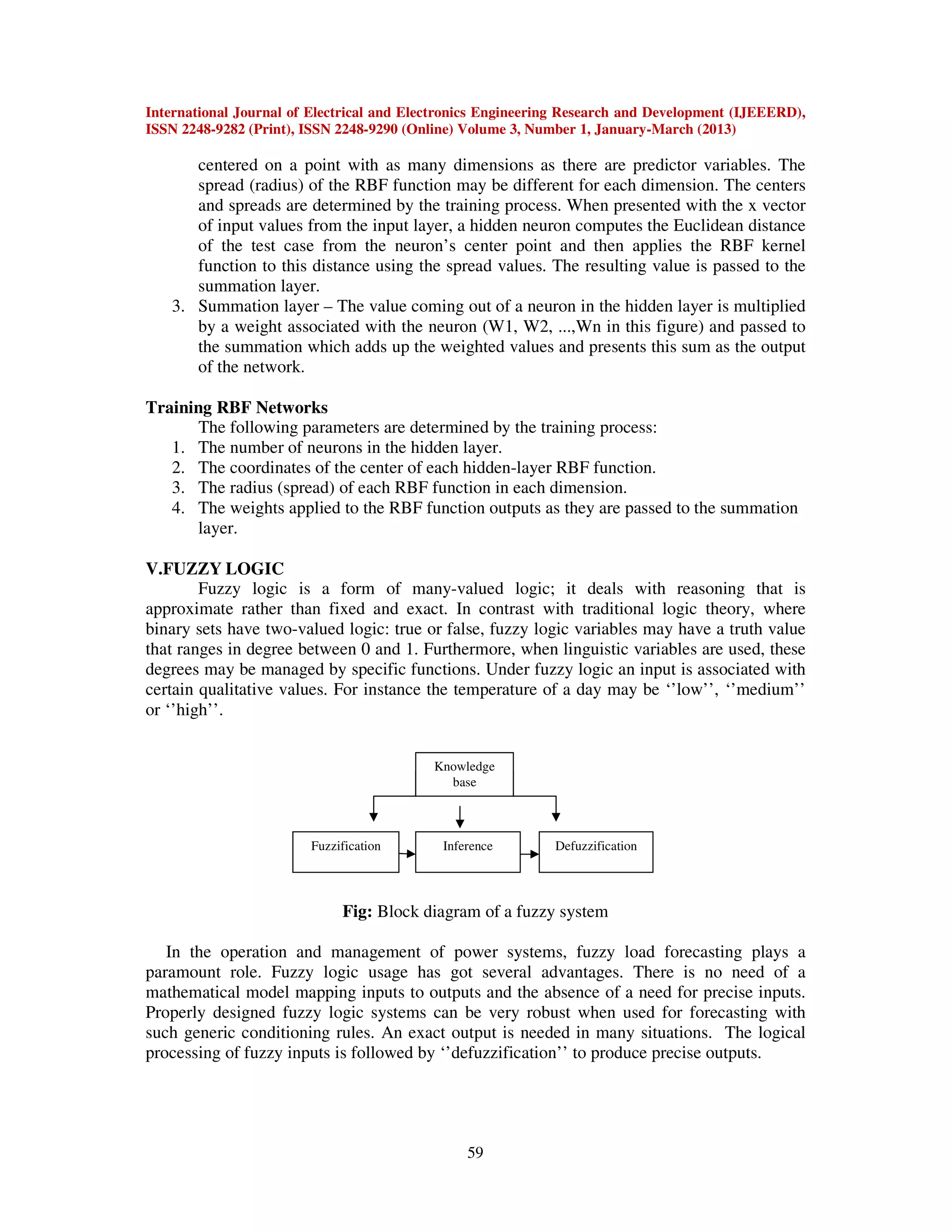 International Journal of Electrical and Electronics Engineering Research and Development (IJEEERD),
ISSN 2248-9282 (Print), ISSN 2248-9290 (Online) Volume 3, Number 1, January-March (2013)
59
centered on a point with as many dimensions as there are predictor variables. The
spread (radius) of the RBF function may be different for each dimension. The centers
and spreads are determined by the training process. When presented with the x vector
of input values from the input layer, a hidden neuron computes the Euclidean distance
of the test case from the neuron’s center point and then applies the RBF kernel
function to this distance using the spread values. The resulting value is passed to the
summation layer.
3. Summation layer – The value coming out of a neuron in the hidden layer is multiplied
by a weight associated with the neuron (W1, W2, ...,Wn in this figure) and passed to
the summation which adds up the weighted values and presents this sum as the output
of the network.
Training RBF Networks
The following parameters are determined by the training process:
1. The number of neurons in the hidden layer.
2. The coordinates of the center of each hidden-layer RBF function.
3. The radius (spread) of each RBF function in each dimension.
4. The weights applied to the RBF function outputs as they are passed to the summation
layer.
V.FUZZY LOGIC
Fuzzy logic is a form of many-valued logic; it deals with reasoning that is
approximate rather than fixed and exact. In contrast with traditional logic theory, where
binary sets have two-valued logic: true or false, fuzzy logic variables may have a truth value
that ranges in degree between 0 and 1. Furthermore, when linguistic variables are used, these
degrees may be managed by specific functions. Under fuzzy logic an input is associated with
certain qualitative values. For instance the temperature of a day may be ‘’low’’, ‘’medium’’
or ‘’high’’.
Fig: Block diagram of a fuzzy system
In the operation and management of power systems, fuzzy load forecasting plays a
paramount role. Fuzzy logic usage has got several advantages. There is no need of a
mathematical model mapping inputs to outputs and the absence of a need for precise inputs.
Properly designed fuzzy logic systems can be very robust when used for forecasting with
such generic conditioning rules. An exact output is needed in many situations. The logical
processing of fuzzy inputs is followed by ‘’defuzzification’’ to produce precise outputs.
Fuzzification Inference Defuzzification
Knowledge
base
 