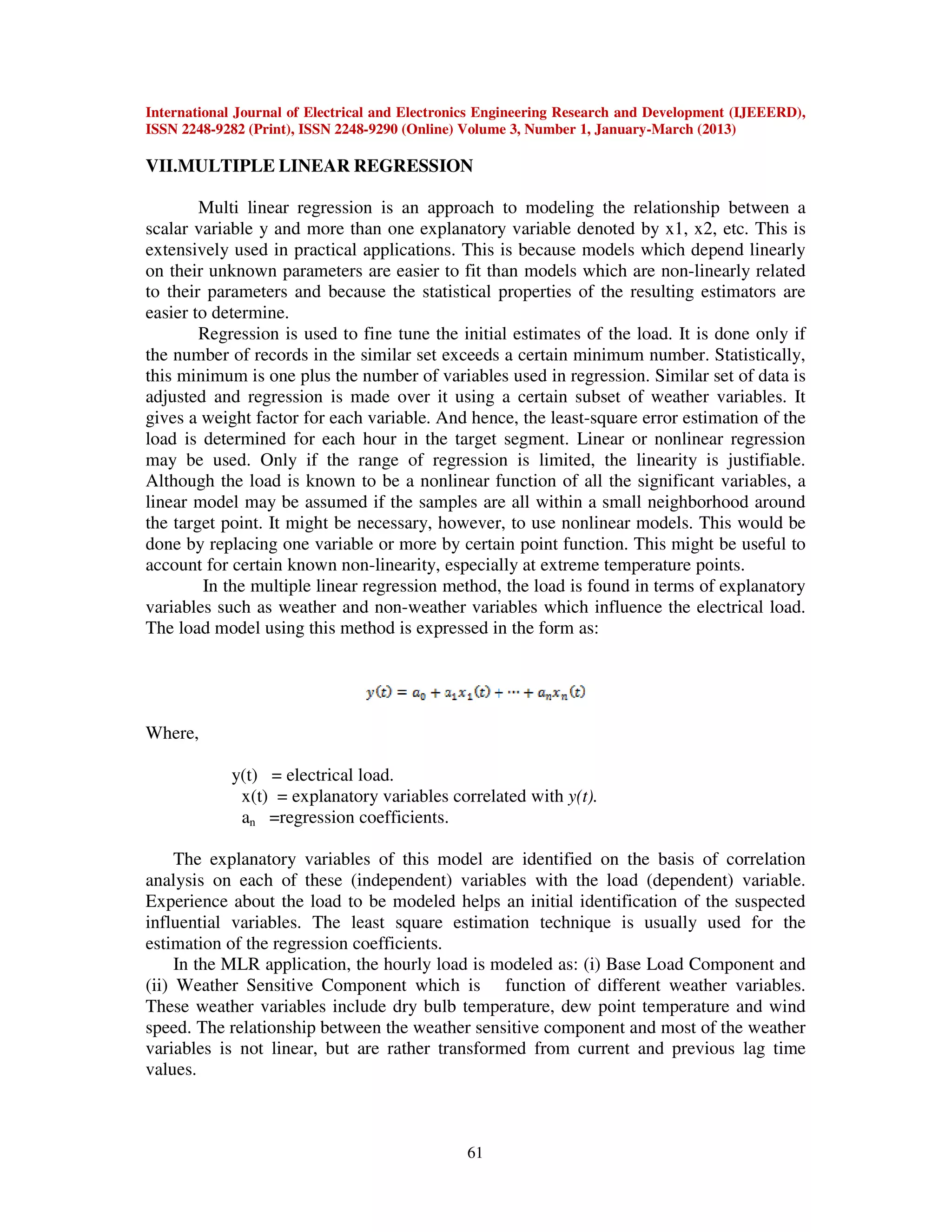 International Journal of Electrical and Electronics Engineering Research and Development (IJEEERD),
ISSN 2248-9282 (Print), ISSN 2248-9290 (Online) Volume 3, Number 1, January-March (2013)
61
VII.MULTIPLE LINEAR REGRESSION
Multi linear regression is an approach to modeling the relationship between a
scalar variable y and more than one explanatory variable denoted by x1, x2, etc. This is
extensively used in practical applications. This is because models which depend linearly
on their unknown parameters are easier to fit than models which are non-linearly related
to their parameters and because the statistical properties of the resulting estimators are
easier to determine.
Regression is used to fine tune the initial estimates of the load. It is done only if
the number of records in the similar set exceeds a certain minimum number. Statistically,
this minimum is one plus the number of variables used in regression. Similar set of data is
adjusted and regression is made over it using a certain subset of weather variables. It
gives a weight factor for each variable. And hence, the least-square error estimation of the
load is determined for each hour in the target segment. Linear or nonlinear regression
may be used. Only if the range of regression is limited, the linearity is justifiable.
Although the load is known to be a nonlinear function of all the significant variables, a
linear model may be assumed if the samples are all within a small neighborhood around
the target point. It might be necessary, however, to use nonlinear models. This would be
done by replacing one variable or more by certain point function. This might be useful to
account for certain known non-linearity, especially at extreme temperature points.
In the multiple linear regression method, the load is found in terms of explanatory
variables such as weather and non-weather variables which influence the electrical load.
The load model using this method is expressed in the form as:
Where,
y(t) = electrical load.
x(t) = explanatory variables correlated with y(t).
an =regression coefficients.
The explanatory variables of this model are identified on the basis of correlation
analysis on each of these (independent) variables with the load (dependent) variable.
Experience about the load to be modeled helps an initial identification of the suspected
influential variables. The least square estimation technique is usually used for the
estimation of the regression coefficients.
In the MLR application, the hourly load is modeled as: (i) Base Load Component and
(ii) Weather Sensitive Component which is function of different weather variables.
These weather variables include dry bulb temperature, dew point temperature and wind
speed. The relationship between the weather sensitive component and most of the weather
variables is not linear, but are rather transformed from current and previous lag time
values.
 