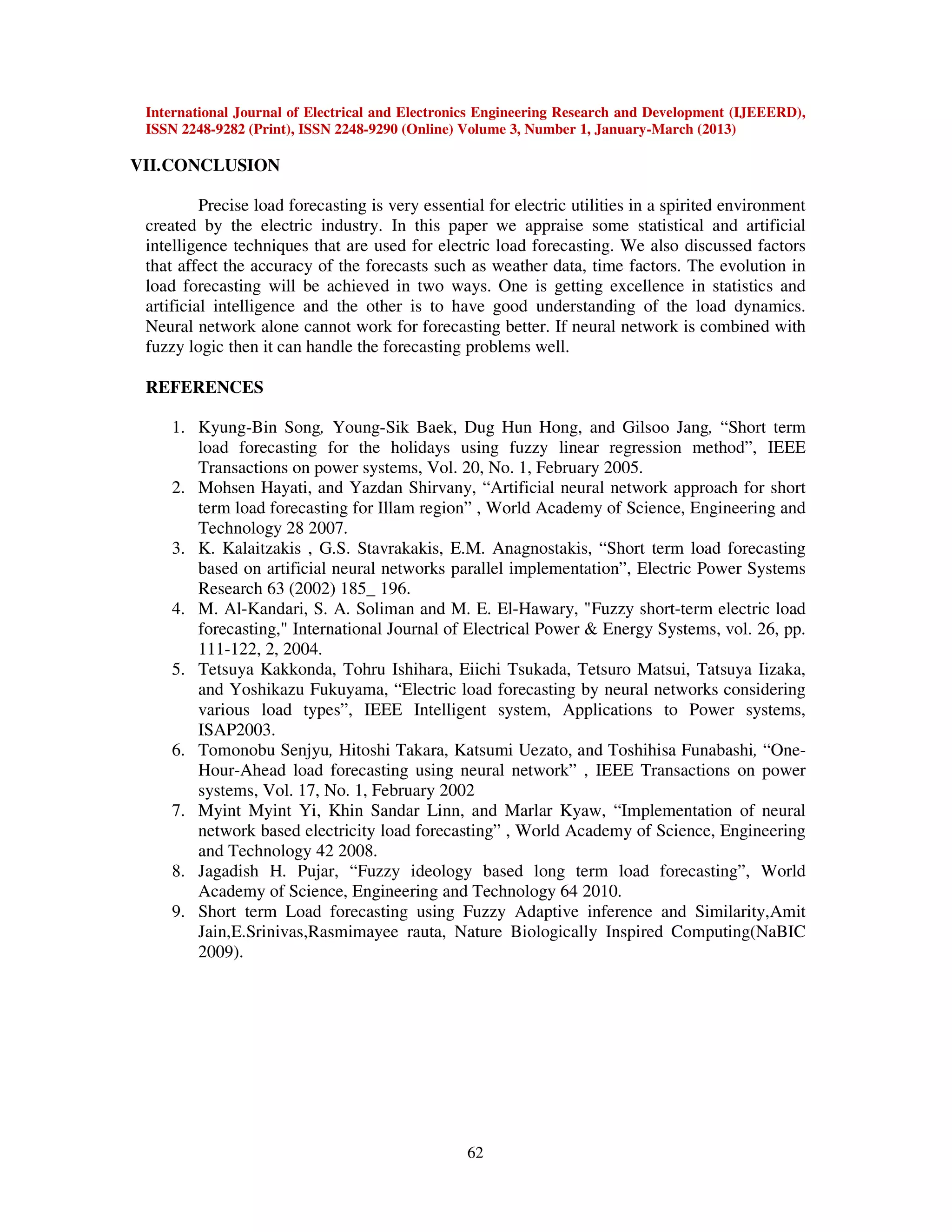 International Journal of Electrical and Electronics Engineering Research and Development (IJEEERD),
ISSN 2248-9282 (Print), ISSN 2248-9290 (Online) Volume 3, Number 1, January-March (2013)
62
VII.CONCLUSION
Precise load forecasting is very essential for electric utilities in a spirited environment
created by the electric industry. In this paper we appraise some statistical and artificial
intelligence techniques that are used for electric load forecasting. We also discussed factors
that affect the accuracy of the forecasts such as weather data, time factors. The evolution in
load forecasting will be achieved in two ways. One is getting excellence in statistics and
artificial intelligence and the other is to have good understanding of the load dynamics.
Neural network alone cannot work for forecasting better. If neural network is combined with
fuzzy logic then it can handle the forecasting problems well.
REFERENCES
1. Kyung-Bin Song, Young-Sik Baek, Dug Hun Hong, and Gilsoo Jang, “Short term
load forecasting for the holidays using fuzzy linear regression method”, IEEE
Transactions on power systems, Vol. 20, No. 1, February 2005.
2. Mohsen Hayati, and Yazdan Shirvany, “Artificial neural network approach for short
term load forecasting for Illam region” , World Academy of Science, Engineering and
Technology 28 2007.
3. K. Kalaitzakis , G.S. Stavrakakis, E.M. Anagnostakis, “Short term load forecasting
based on artificial neural networks parallel implementation”, Electric Power Systems
Research 63 (2002) 185_/196.
4. M. Al-Kandari, S. A. Soliman and M. E. El-Hawary, "Fuzzy short-term electric load
forecasting," International Journal of Electrical Power & Energy Systems, vol. 26, pp.
111-122, 2, 2004.
5. Tetsuya Kakkonda, Tohru Ishihara, Eiichi Tsukada, Tetsuro Matsui, Tatsuya Iizaka,
and Yoshikazu Fukuyama, “Electric load forecasting by neural networks considering
various load types”, IEEE Intelligent system, Applications to Power systems,
ISAP2003.
6. Tomonobu Senjyu, Hitoshi Takara, Katsumi Uezato, and Toshihisa Funabashi, “One-
Hour-Ahead load forecasting using neural network” , IEEE Transactions on power
systems, Vol. 17, No. 1, February 2002
7. Myint Myint Yi, Khin Sandar Linn, and Marlar Kyaw, “Implementation of neural
network based electricity load forecasting” , World Academy of Science, Engineering
and Technology 42 2008.
8. Jagadish H. Pujar, “Fuzzy ideology based long term load forecasting”, World
Academy of Science, Engineering and Technology 64 2010.
9. Short term Load forecasting using Fuzzy Adaptive inference and Similarity,Amit
Jain,E.Srinivas,Rasmimayee rauta, Nature Biologically Inspired Computing(NaBIC
2009).
 