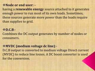 Node or end user: –
having a renewable energy source attached to it generates
enough power to run most of its own loads. Sometimes,
these sources generate more power than the loads require
than supplies to grid.
D.C.B:-
Combines the DC output generates by number of nodes or
consumers.
MVDC (medium voltage dc line):-
D.C.B output is converted to medium voltage Direct current
(MVDC) to reduce line losses. A DC boost converter is used
for the conversion.
 