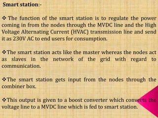 Smart station:-
 The function of the smart station is to regulate the power
coming in from the nodes through the MVDC line and the High
Voltage Alternating Current (HVAC) transmission line and send
it as 230V AC to end users for consumption.
The smart station acts like the master whereas the nodes act
as slaves in the network of the grid with regard to
communication.
The smart station gets input from the nodes through the
combiner box.
This output is given to a boost converter which converts the
voltage line to a MVDC line which is fed to smart station.
 
