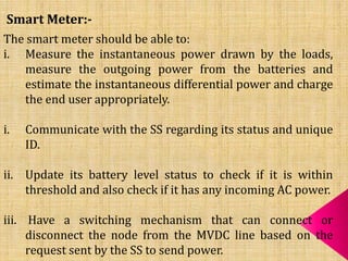 Smart Meter:-
The smart meter should be able to:
i. Measure the instantaneous power drawn by the loads,
measure the outgoing power from the batteries and
estimate the instantaneous differential power and charge
the end user appropriately.
i. Communicate with the SS regarding its status and unique
ID.
ii. Update its battery level status to check if it is within
threshold and also check if it has any incoming AC power.
iii. Have a switching mechanism that can connect or
disconnect the node from the MVDC line based on the
request sent by the SS to send power.
 