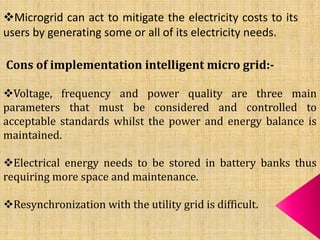 Microgrid can act to mitigate the electricity costs to its
users by generating some or all of its electricity needs.
Cons of implementation intelligent micro grid:-
Voltage, frequency and power quality are three main
parameters that must be considered and controlled to
acceptable standards whilst the power and energy balance is
maintained.
Electrical energy needs to be stored in battery banks thus
requiring more space and maintenance.
Resynchronization with the utility grid is difficult.
 