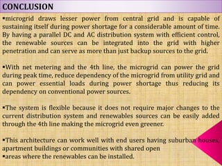 CONCLUSION
microgrid draws lesser power from central grid and is capable of
sustaining itself during power shortage for a considerable amount of time.
By having a parallel DC and AC distribution system with efficient control,
the renewable sources can be integrated into the grid with higher
penetration and can serve as more than just backup sources to the grid.
With net metering and the 4th line, the microgrid can power the grid
during peak time, reduce dependency of the microgrid from utility grid and
can power essential loads during power shortage thus reducing its
dependency on conventional power sources.
The system is flexible because it does not require major changes to the
current distribution system and renewables sources can be easily added
through the 4th line making the microgrid even greener.
This architecture can work well with end users having suburban houses,
apartment buildings or communities with shared open
areas where the renewables can be installed.
 