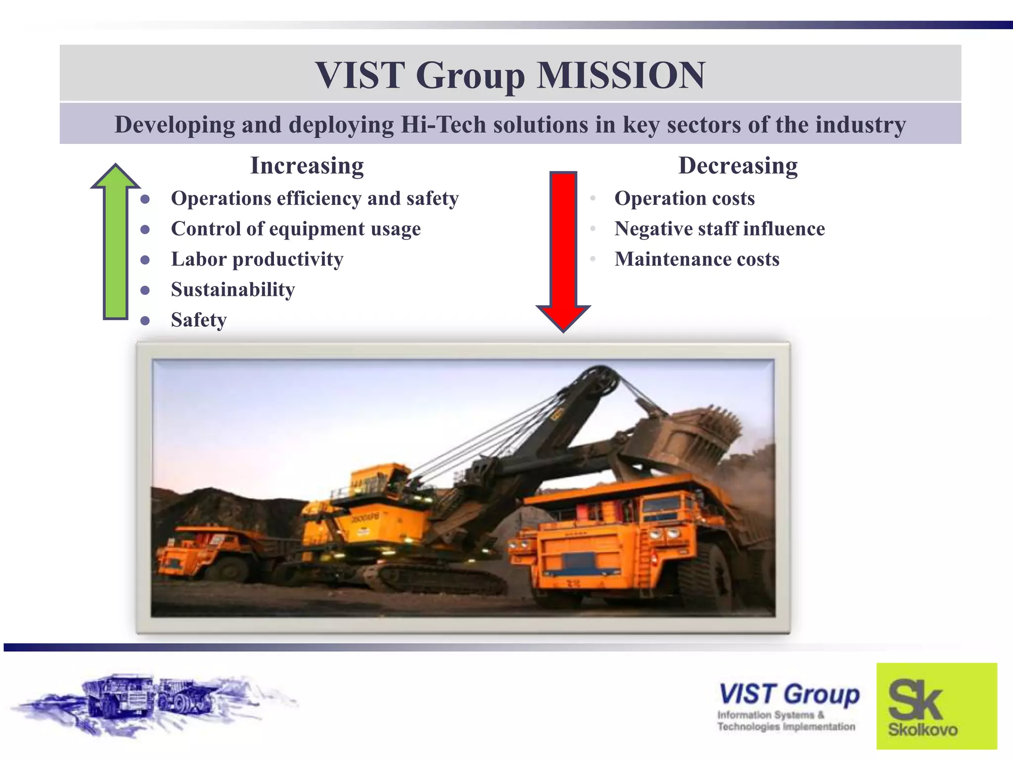 VIST Group MISSION
Developing and deploying Hi-Tech solutions in key sectors of the industry
              Increasing                            Decreasing
     Operations efficiency and safety     • Operation costs
     Control of equipment usage           • Negative staff influence
     Labor productivity                   • Maintenance costs
     Sustainability
     Safety
 