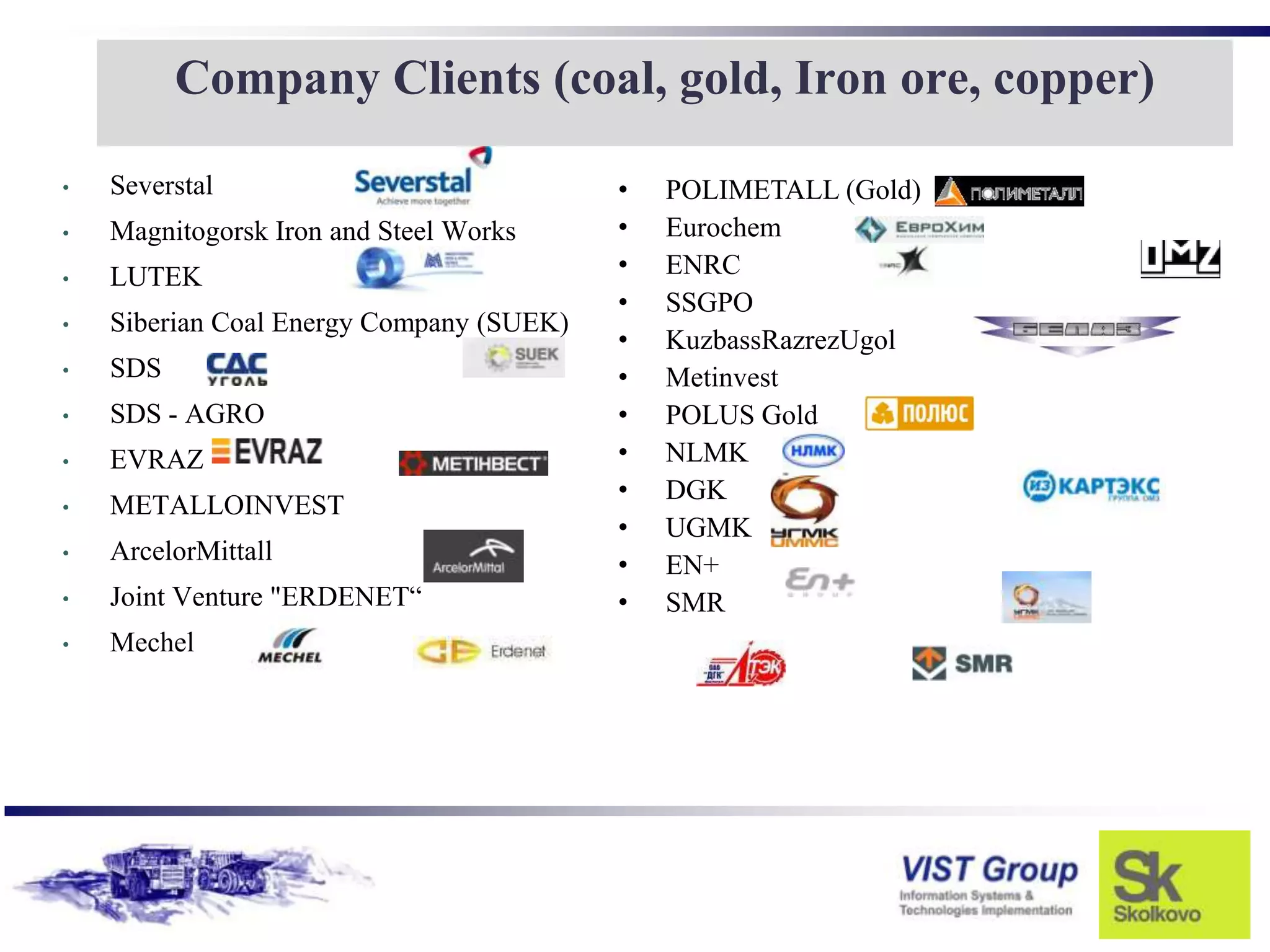 Company Clients (coal, gold, Iron ore, copper)

•   Severstal                             •   POLIMETALL (Gold)
•   Magnitogorsk Iron and Steel Works     •   Eurochem
•   LUTEK                                 •   ENRC
                                          •   SSGPO
•   Siberian Coal Energy Company (SUEK)
                                          •   KuzbassRazrezUgol
•   SDS                                   •   Metinvest
•   SDS - AGRO                            •   POLUS Gold
•   EVRAZ                                 •   NLMK
                                          •   DGK
•   METALLOINVEST
                                          •   UGMK
•   ArcelorMittall
                                          •   EN+
•   Joint Venture "ERDENET“               •   SMR
•   Mechel
 