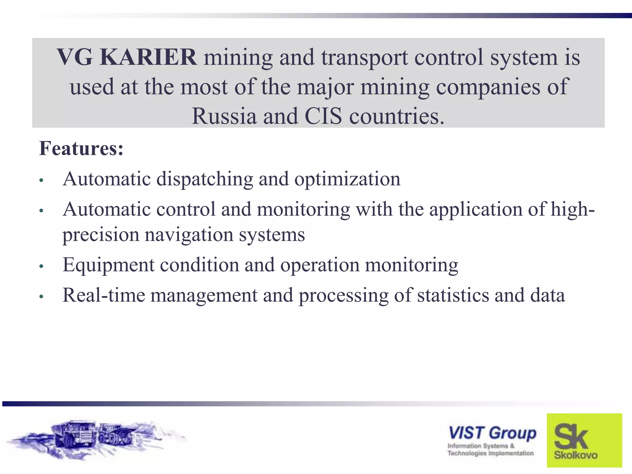 VG KARIER mining and transport control system is
   used at the most of the major mining companies of
                Russia and CIS countries.
Features:
• Automatic dispatching and optimization

• Automatic control and monitoring with the application of high-
  precision navigation systems
• Equipment condition and operation monitoring

• Real-time management and processing of statistics and data
 