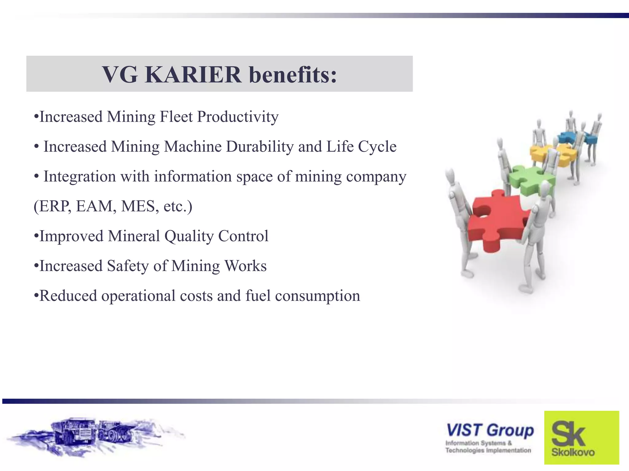 VG KARIER benefits:
•Increased Mining Fleet Productivity
• Increased Mining Machine Durability and Life Cycle
• Integration with information space of mining company
(ERP, EAM, MES, etc.)
•Improved Mineral Quality Control
•Increased Safety of Mining Works
•Reduced operational costs and fuel consumption
 
