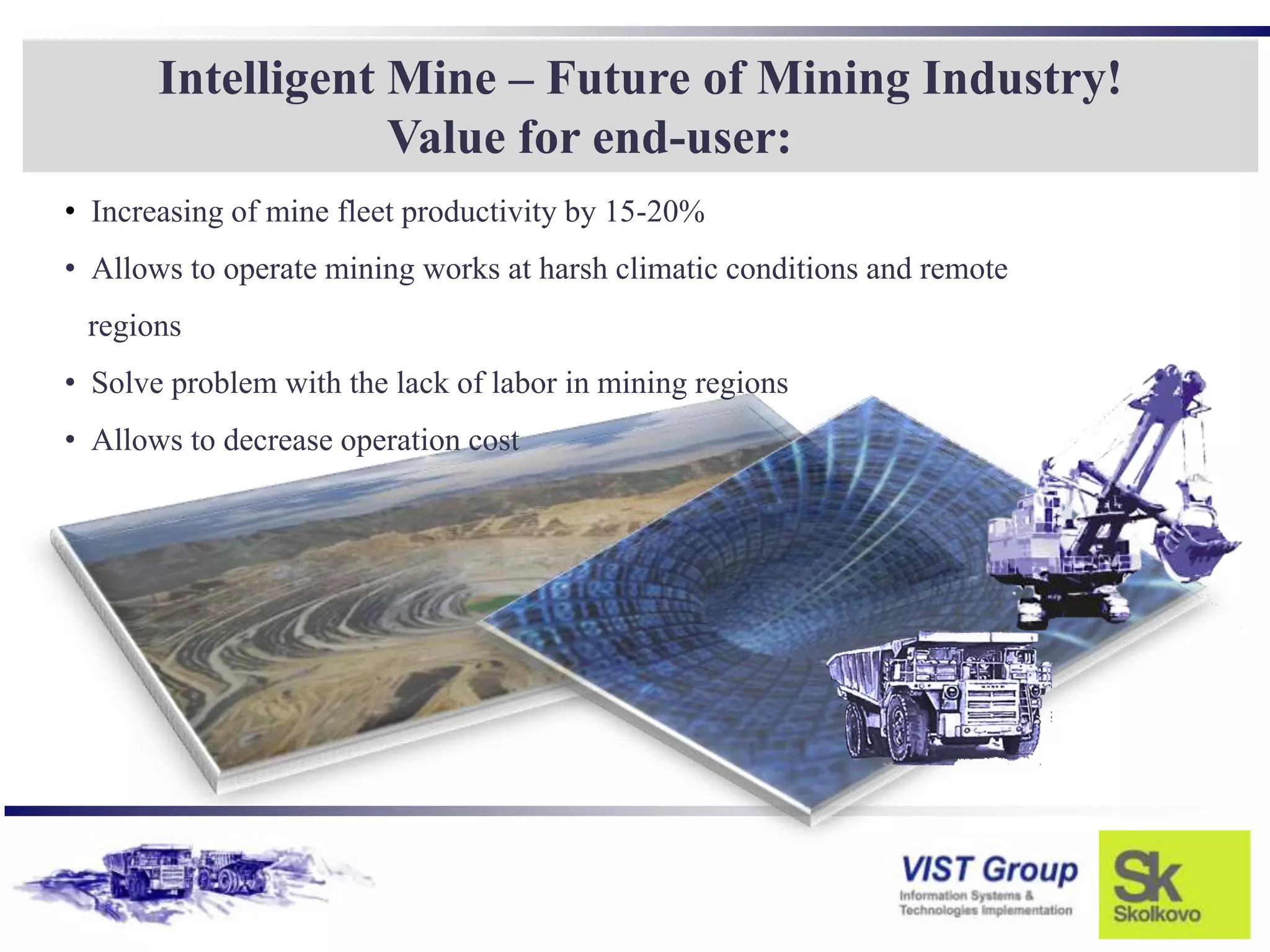 Intelligent Mine – Future of Mining Industry!
                   Value for end-user:
• Increasing of mine fleet productivity by 15-20%
• Allows to operate mining works at harsh climatic conditions and remote
 regions
• Solve problem with the lack of labor in mining regions
• Allows to decrease operation cost
 