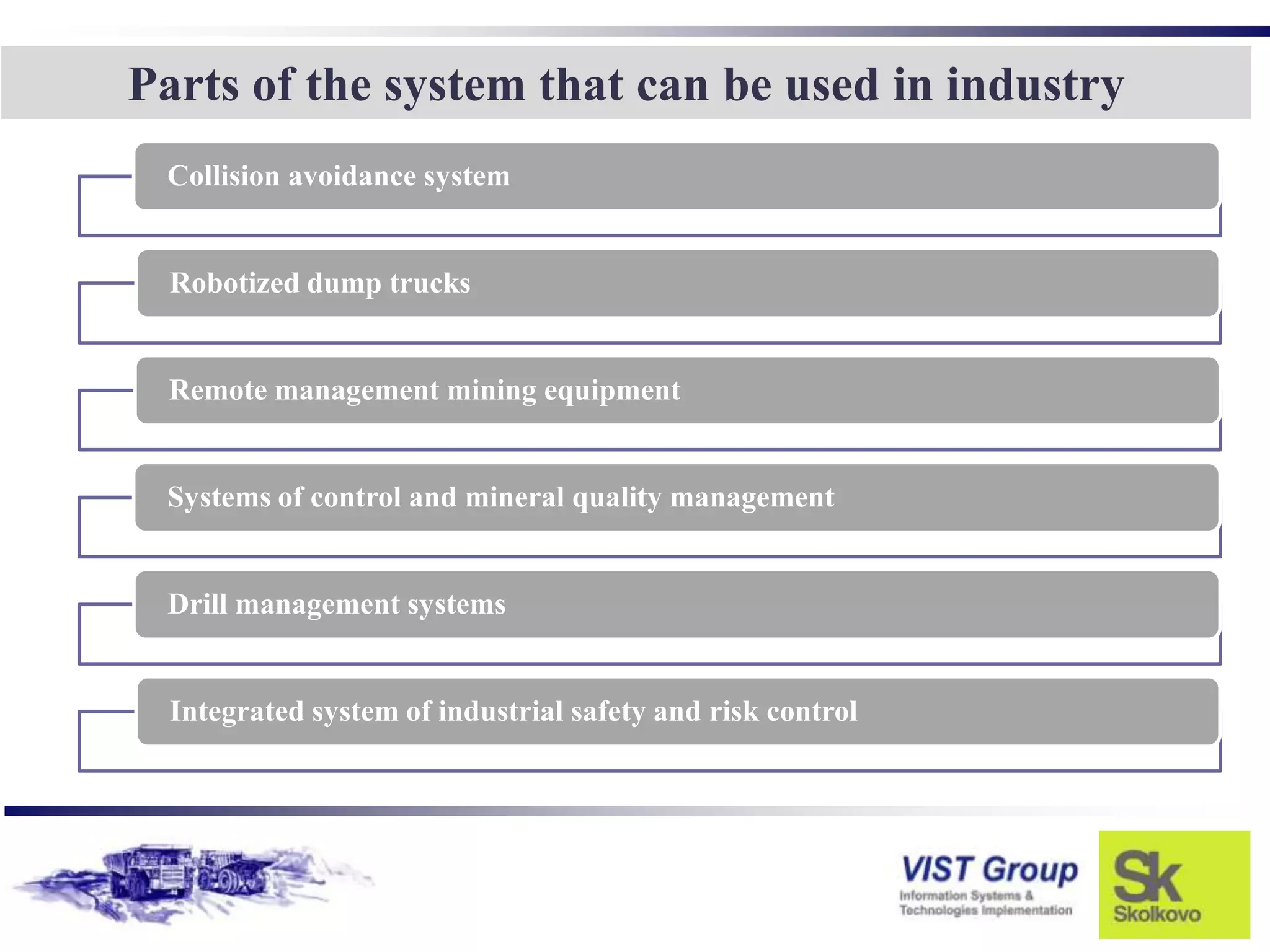 Parts of the system that can be used in industry
 Collision avoidance system


  Robotized dump trucks


 Remote management mining equipment


 Systems of control and mineral quality management


 Drill management systems


  Integrated system of industrial safety and risk control
 