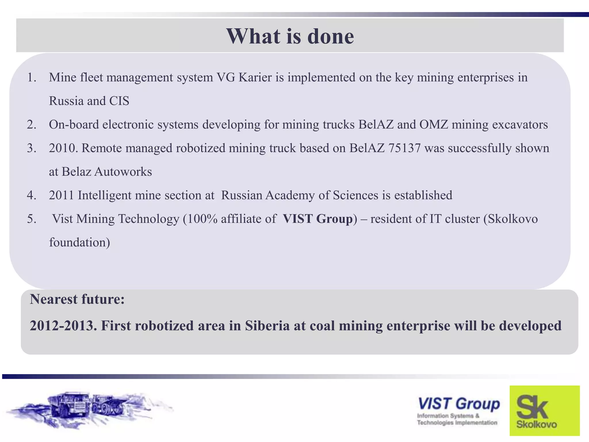 What is done
1. Mine fleet management system VG Karier is implemented on the key mining enterprises in
     Russia and CIS
2. On-board electronic systems developing for mining trucks BelAZ and OMZ mining excavators
3. 2010. Remote managed robotized mining truck based on BelAZ 75137 was successfully shown
     at Belaz Autoworks
4. 2011 Intelligent mine section at Russian Academy of Sciences is established
5.   Vist Mining Technology (100% affiliate of VIST Group) – resident of IT cluster (Skolkovo
     foundation)



Nearest future:
2012-2013. First robotized area in Siberia at coal mining enterprise will be developed
 