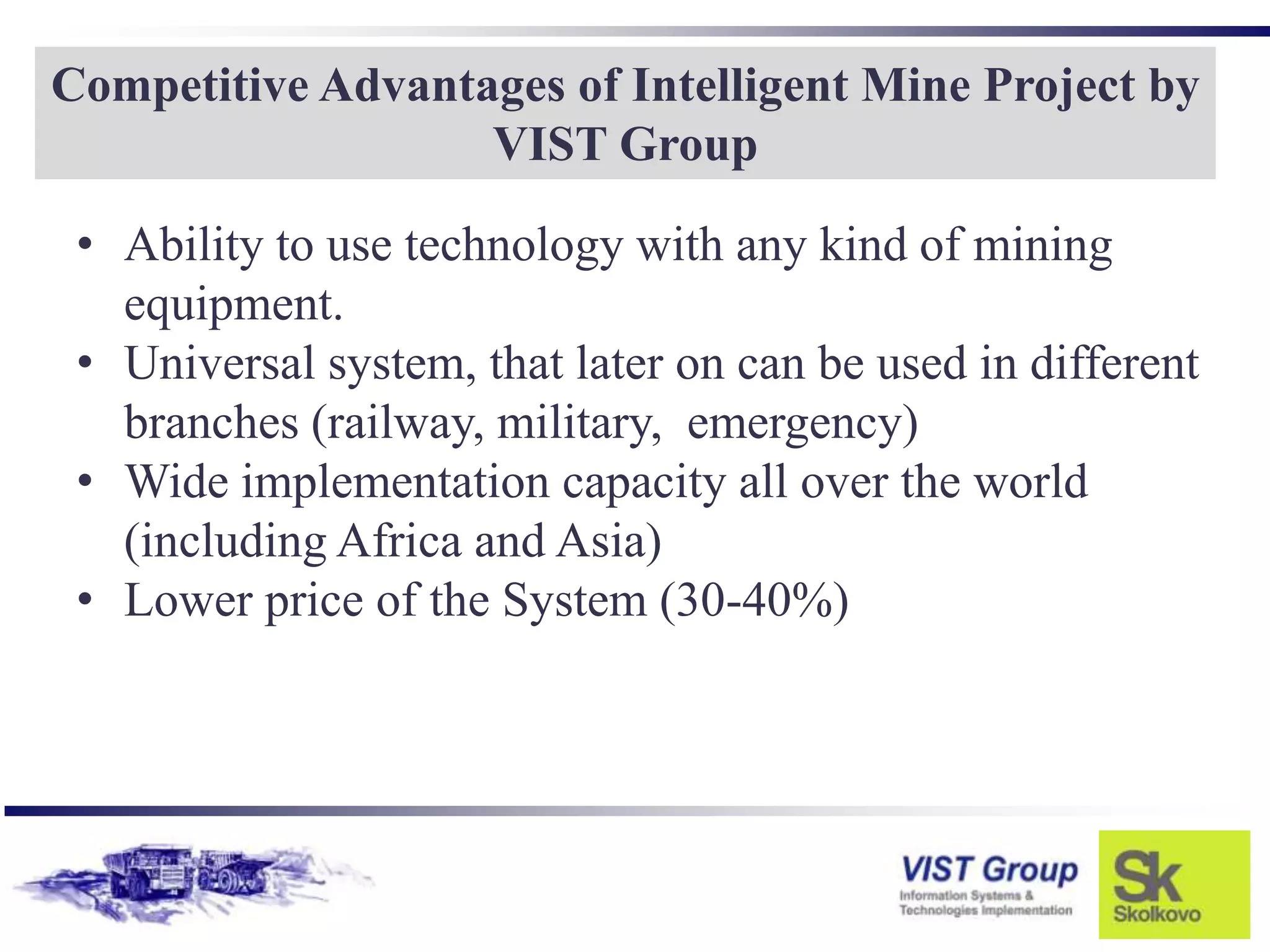 Competitive Advantages of Intelligent Mine Project by
                   VIST Group

 • Ability to use technology with any kind of mining
   equipment.
 • Universal system, that later on can be used in different
   branches (railway, military, emergency)
 • Wide implementation capacity all over the world
   (including Africa and Asia)
 • Lower price of the System (30-40%)
 