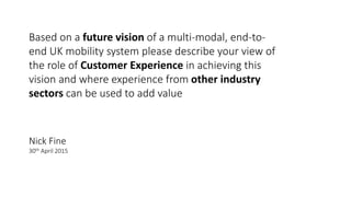 Based on a future vision of a multi-modal, end-to-
end UK mobility system please describe your view of
the role of Customer Experience in achieving this
vision and where experience from other industry
sectors can be used to add value
Nick Fine
30th April 2015
 