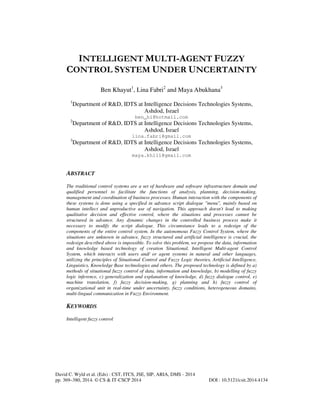 INTELLIGENT MULTI-AGENT FUZZY
CONTROL SYSTEM UNDER UNCERTAINTY
Ben Khayut1, Lina Fabri2 and Maya Abukhana3
1

Department of R&D, IDTS at Intelligence Decisions Technologies Systems,
Ashdod, Israel

2

Department of R&D, IDTS at Intelligence Decisions Technologies Systems,
Ashdod, Israel

3

Department of R&D, IDTS at Intelligence Decisions Technologies Systems,
Ashdod, Israel

ben_hi@hotmail.com

lina.fabri@gmail.com

maya.kh111@gmail.com

ABSTRACT
The traditional control systems are a set of hardware and software infrastructure domain and
qualified personnel to facilitate the functions of analysis, planning, decision-making,
management and coordination of business processes. Human interaction with the components of
these systems is done using a specified in advance script dialogue "menu", mainly based on
human intellect and unproductive use of navigation. This approach doesn't lead to making
qualitative decision and effective control, where the situations and processes cannot be
structured in advance. Any dynamic changes in the controlled business process make it
necessary to modify the script dialogue. This circumstance leads to a redesign of the
components of the entire control system. In the autonomous Fuzzy Control System, where the
situations are unknown in advance, fuzzy structured and artificial intelligence is crucial, the
redesign described above is impossible. To solve this problem, we propose the data, information
and knowledge based technology of creation Situational, Intelligent Multi-agent Control
System, which interacts with users and/ or agent systems in natural and other languages,
utilizing the principles of Situational Control and Fuzzy Logic theories, Artificial Intelligence,
Linguistics, Knowledge Base technologies and others. The proposed technology is defined by a)
methods of situational fuzzy control of data, information and knowledge, b) modelling of fuzzy
logic inference, c) generalization and explanation of knowledge, d) fuzzy dialogue control, e)
machine translation, f) fuzzy decision-making, g) planning and h) fuzzy control of
organizational unit in real-time under uncertainty, fuzzy conditions, heterogeneous domains,
multi-lingual communication in Fuzzy Environment.

KEYWORDS
Intelligent fuzzy control

David C. Wyld et al. (Eds) : CST, ITCS, JSE, SIP, ARIA, DMS - 2014
pp. 369–380, 2014. © CS & IT-CSCP 2014

DOI : 10.5121/csit.2014.4134

 