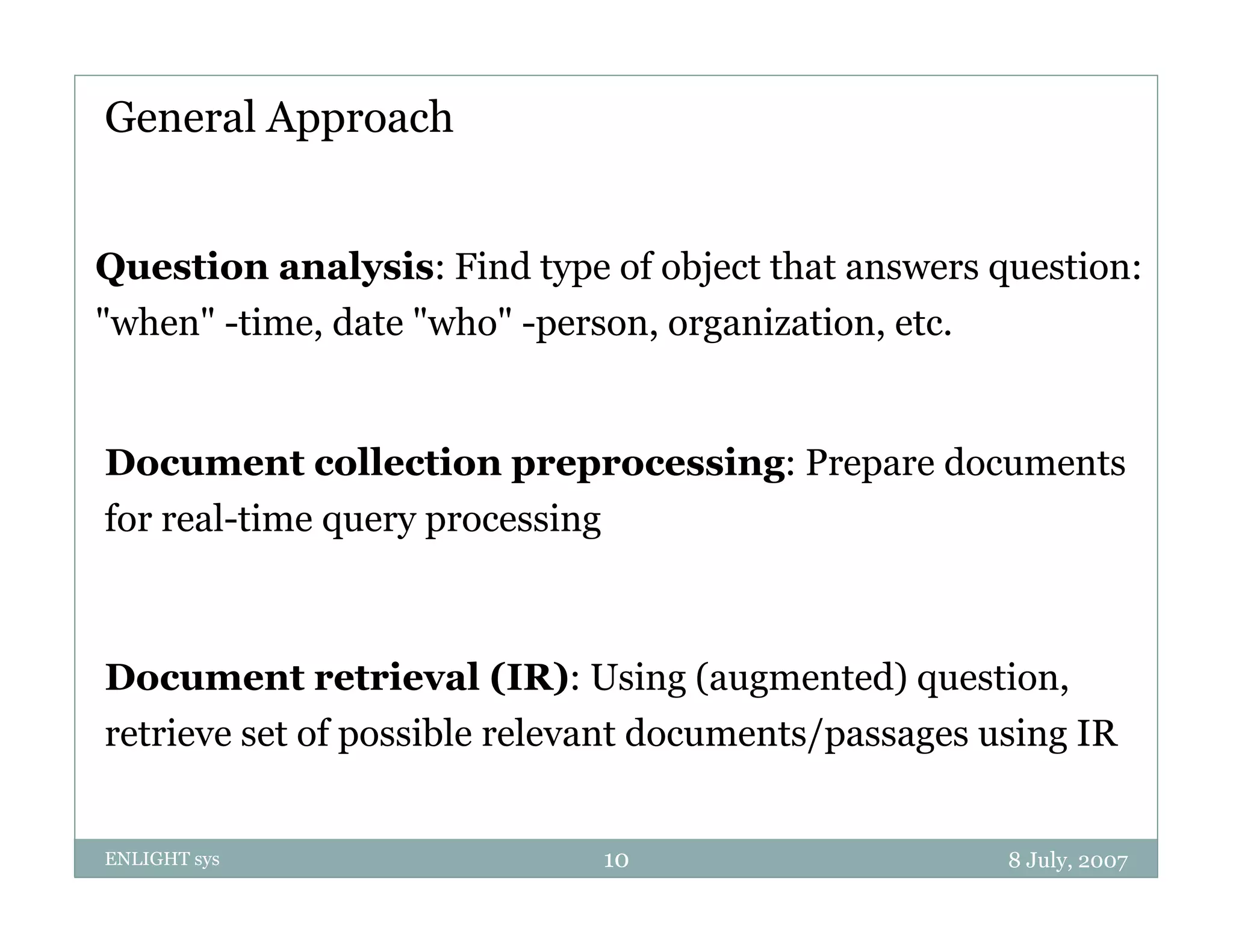 General Approach


Question analysis: Find type of object that answers question:
"when" -time, date "who" -person, organization, etc.


Document collection preprocessing: Prepare documents
for real-time query processing
              q yp           g



Document retrieval (IR): Using (augmented) question,
retrieve set of possible relevant documents/passages using IR


ENLIGHT sys                   10                      8 July, 2007
 