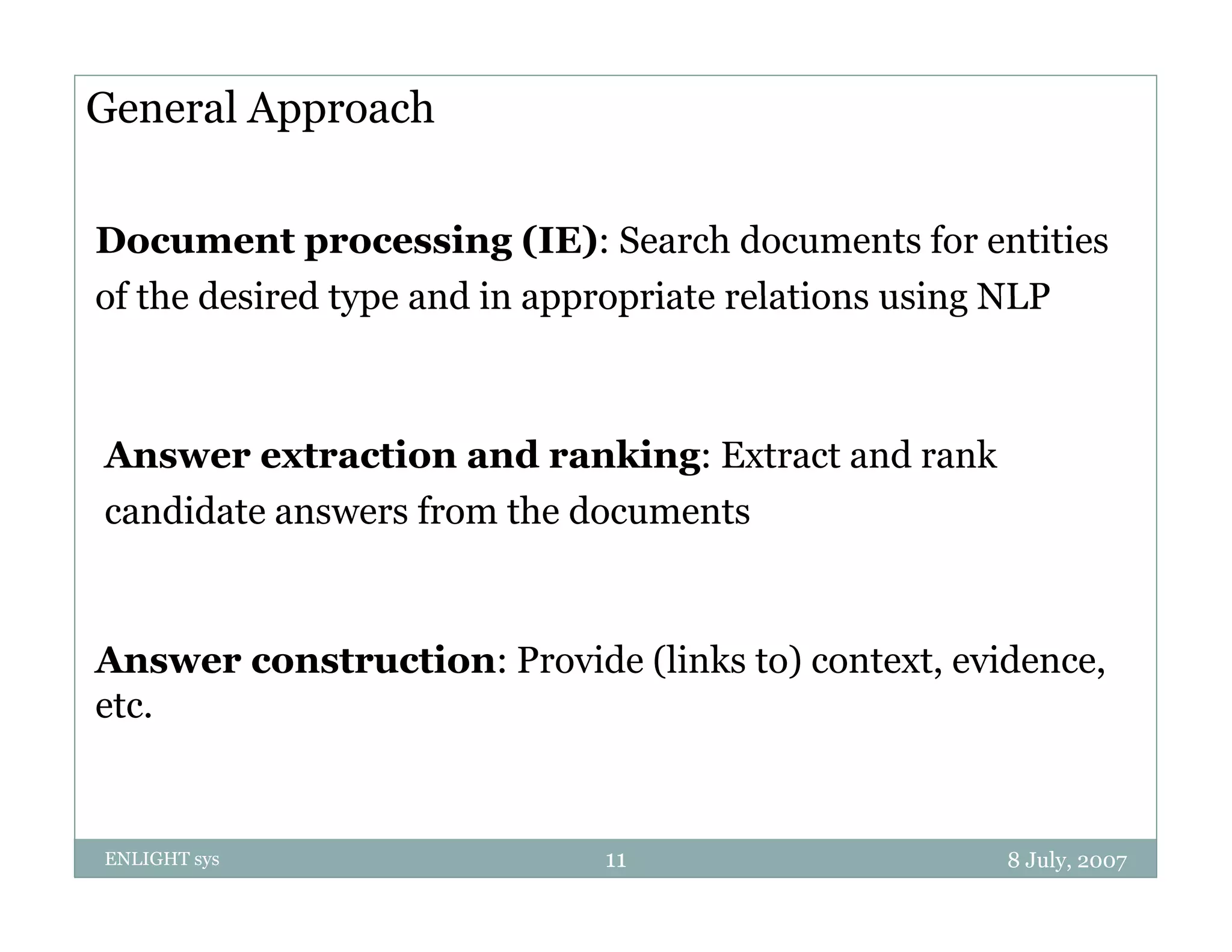 General Approach

Document processing (IE): Search documents for entities
of the desired type and in appropriate relations using NLP



Answer extraction and ranking: Extract and rank
candidate answers from the documents


Answer construction: Provide (links to) context, evidence
                                        context evidence,
etc.


ENLIGHT sys                  11                     8 July, 2007
 