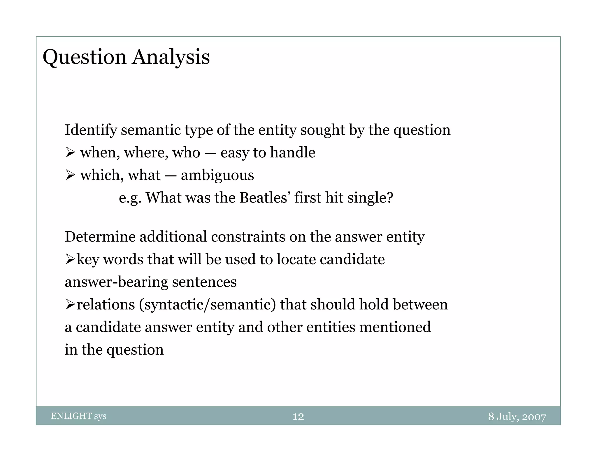 Question Analysis


  Identify semantic type of the entity sought by the question
   when, where, who — easy to handle
   which, what — ambiguous
              e.g. What was the Beatles’ first hit single?
                                Beatles

  Determine additional constraints on the answer entity
  key words that will be used to locate candidate
  answer-bearing sentences
  relations (syntactic/semantic) that should hold between
  a candidate answer entity and other entities mentioned
  in the question



ENLIGHT sys                              12                     8 July, 2007
 