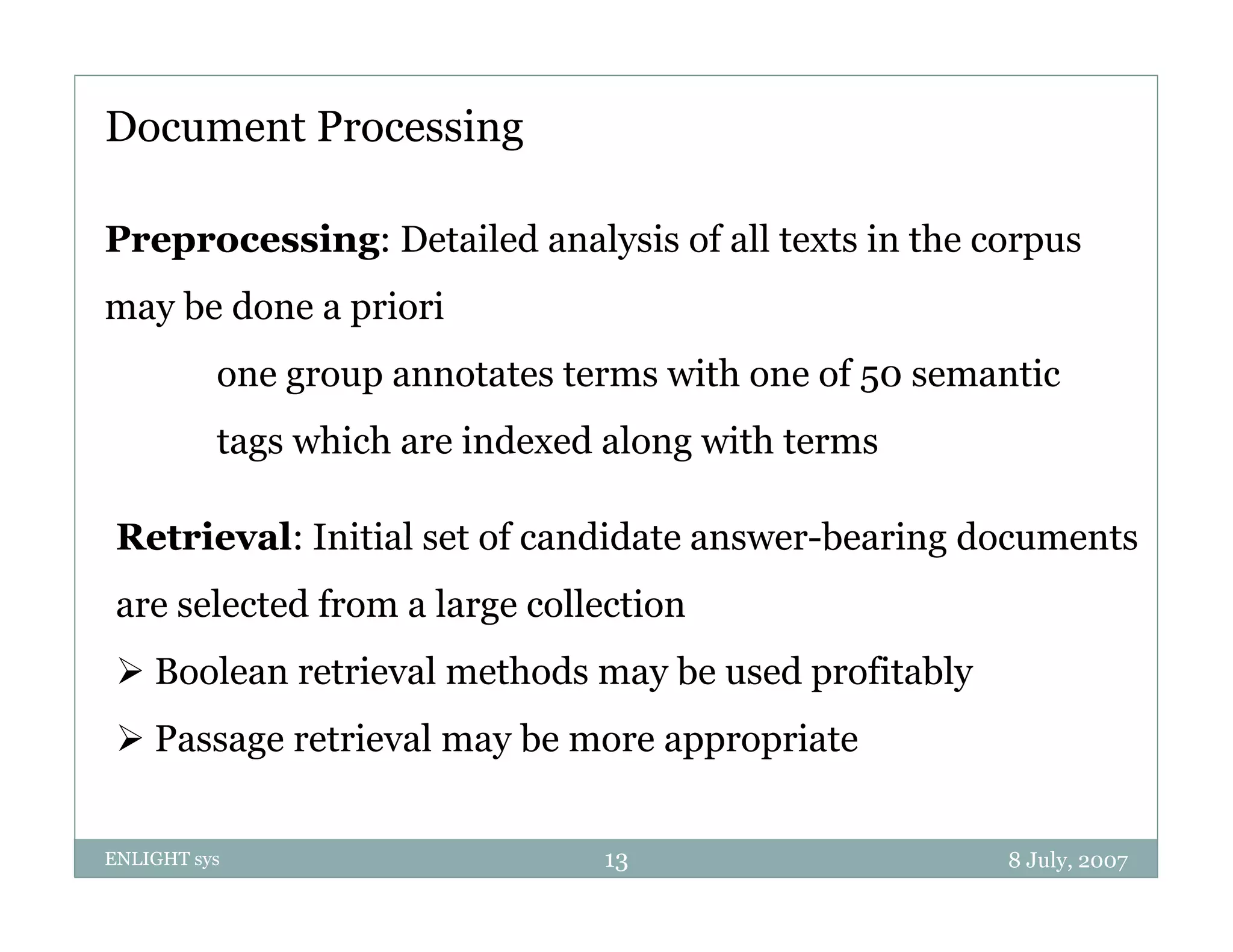 Document Processing

Preprocessing: Detailed analysis of all texts in the corpus
may b d
    be done a priori
                i i
          one group annotates terms with one of 50 semantic
          tags which are indexed along with terms

 Retrieval: Initial set of candidate answer bearing documents
                                     answer-bearing
 are selected from a large collection
  Boolean retrieval methods may be used profitably
  Passage retrieval may be more appropriate


ENLIGHT sys                     13                     8 July, 2007
 